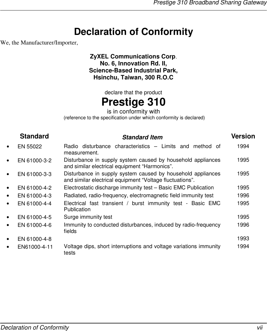 Prestige 310 Broadband Sharing GatewayDeclaration of Conformity viiDeclaration of ConformityWe, the Manufacturer/Importer,ZyXEL Communications Corp.No. 6, Innovation Rd. II,Science-Based Industrial Park,Hsinchu, Taiwan, 300 R.O.Cdeclare that the productPrestige 310is in conformity with (reference to the specification under which conformity is declared)Standard Standard Item Version• EN 55022 Radio disturbance characteristics – Limits and method ofmeasurement. 1994• EN 61000-3-2 Disturbance in supply system caused by household appliancesand similar electrical equipment “Harmonics”. 1995• EN 61000-3-3 Disturbance in supply system caused by household appliancesand similar electrical equipment “Voltage fluctuations”. 1995• EN 61000-4-2 Electrostatic discharge immunity test – Basic EMC Publication 1995• EN 61000-4-3 Radiated, radio-frequency, electromagnetic field immunity test 1996• EN 61000-4-4 Electrical fast transient / burst immunity test - Basic EMCPublication 1995• EN 61000-4-5 Surge immunity test 1995• EN 61000-4-6 Immunity to conducted disturbances, induced by radio-frequencyfields 1996• EN 61000-4-8 1993• EN61000-4-11 Voltage dips, short interruptions and voltage variations immunitytests 1994