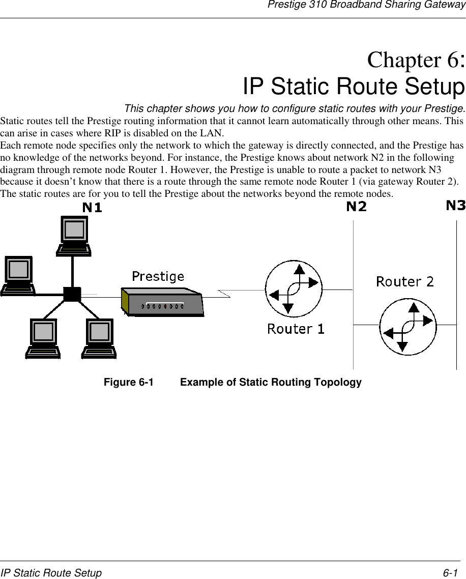 Prestige 310 Broadband Sharing GatewayIP Static Route Setup 6-1Chapter 6:IP Static Route SetupThis chapter shows you how to configure static routes with your Prestige.Static routes tell the Prestige routing information that it cannot learn automatically through other means. Thiscan arise in cases where RIP is disabled on the LAN.Each remote node specifies only the network to which the gateway is directly connected, and the Prestige hasno knowledge of the networks beyond. For instance, the Prestige knows about network N2 in the followingdiagram through remote node Router 1. However, the Prestige is unable to route a packet to network N3because it doesn’t know that there is a route through the same remote node Router 1 (via gateway Router 2).The static routes are for you to tell the Prestige about the networks beyond the remote nodes.Figure 6-1  Example of Static Routing Topology