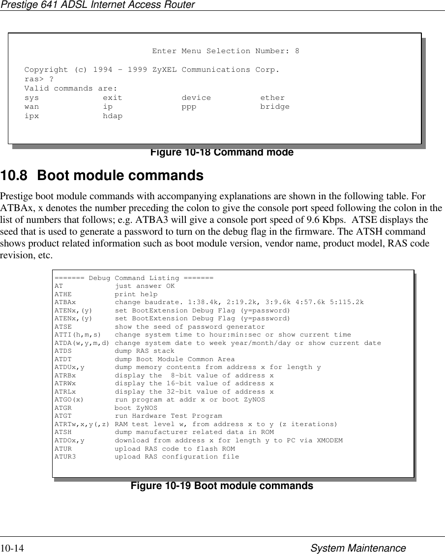 Prestige 641 ADSL Internet Access Router10-14 System MaintenanceFigure 10-18 Command mode10.8 Boot module commandsPrestige boot module commands with accompanying explanations are shown in the following table. ForATBAx, x denotes the number preceding the colon to give the console port speed following the colon in thelist of numbers that follows; e.g. ATBA3 will give a console port speed of 9.6 Kbps.  ATSE displays theseed that is used to generate a password to turn on the debug flag in the firmware. The ATSH commandshows product related information such as boot module version, vendor name, product model, RAS coderevision, etc.Figure 10-19 Boot module commands                          Enter Menu Selection Number: 8Copyright (c) 1994 - 1999 ZyXEL Communications Corp.ras&gt; ?Valid commands are:sys             exit            device          etherwan             ip              ppp             bridgeipx             hdap======= Debug Command Listing =======AT            just answer OKATHE          print helpATBAx         change baudrate. 1:38.4k, 2:19.2k, 3:9.6k 4:57.6k 5:115.2kATENx,(y)     set BootExtension Debug Flag (y=password)ATENx,(y)     set BootExtension Debug Flag (y=password)ATSE          show the seed of password generatorATTI(h,m,s)   change system time to hour:min:sec or show current timeATDA(w,y,m,d) change system date to week year/month/day or show current dateATDS          dump RAS stackATDT          dump Boot Module Common AreaATDUx,y       dump memory contents from address x for length yATRBx         display the  8-bit value of address xATRWx         display the 16-bit value of address xATRLx         display the 32-bit value of address xATGO(x)       run program at addr x or boot ZyNOSATGR          boot ZyNOSATGT          run Hardware Test ProgramATRTw,x,y(,z) RAM test level w, from address x to y (z iterations)ATSH          dump manufacturer related data in ROMATDOx,y       download from address x for length y to PC via XMODEMATUR          upload RAS code to flash ROMATUR3         upload RAS configuration file