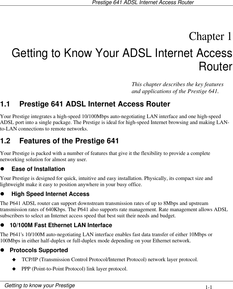                                     Prestige 641 ADSL Internet Access Router1-1Getting to know your PrestigeChapter 1Getting to Know Your ADSL Internet AccessRouter1.1 Prestige 641 ADSL Internet Access RouterYour Prestige integrates a high-speed 10/100Mbps auto-negotiating LAN interface and one high-speedADSL port into a single package. The Prestige is ideal for high-speed Internet browsing and making LAN-to-LAN connections to remote networks.1.2 Features of the Prestige 641Your Prestige is packed with a number of features that give it the flexibility to provide a completenetworking solution for almost any user.l Ease of InstallationYour Prestige is designed for quick, intuitive and easy installation. Physically, its compact size andlightweight make it easy to position anywhere in your busy office.l High Speed Internet AccessThe P641 ADSL router can support downstream transmission rates of up to 8Mbps and upstreamtransmission rates of 640Kbps. The P641 also supports rate management. Rate management allows ADSLsubscribers to select an Internet access speed that best suit their needs and budget.l 10/100M Fast Ethernet LAN InterfaceThe P641&apos;s 10/100M auto-negotiating LAN interface enables fast data transfer of either 10Mbps or100Mbps in either half-duplex or full-duplex mode depending on your Ethernet network.l Protocols Supportedu TCP/IP (Transmission Control Protocol/Internet Protocol) network layer protocol.u PPP (Point-to-Point Protocol) link layer protocol.This chapter describes the key featuresand applications of the Prestige 641.