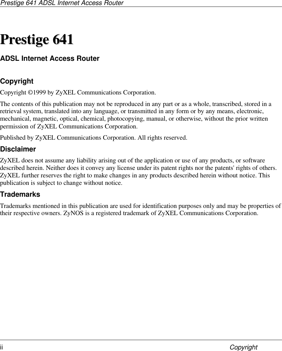 Prestige 641 ADSL Internet Access Routerii CopyrightPPrreessttiiggee  664411ADSL Internet Access RouterCopyrightCopyright ©1999 by ZyXEL Communications Corporation.The contents of this publication may not be reproduced in any part or as a whole, transcribed, stored in aretrieval system, translated into any language, or transmitted in any form or by any means, electronic,mechanical, magnetic, optical, chemical, photocopying, manual, or otherwise, without the prior writtenpermission of ZyXEL Communications Corporation.Published by ZyXEL Communications Corporation. All rights reserved.DisclaimerZyXEL does not assume any liability arising out of the application or use of any products, or softwaredescribed herein. Neither does it convey any license under its patent rights nor the patents&apos; rights of others.ZyXEL further reserves the right to make changes in any products described herein without notice. Thispublication is subject to change without notice.TrademarksTrademarks mentioned in this publication are used for identification purposes only and may be properties oftheir respective owners. ZyNOS is a registered trademark of ZyXEL Communications Corporation.