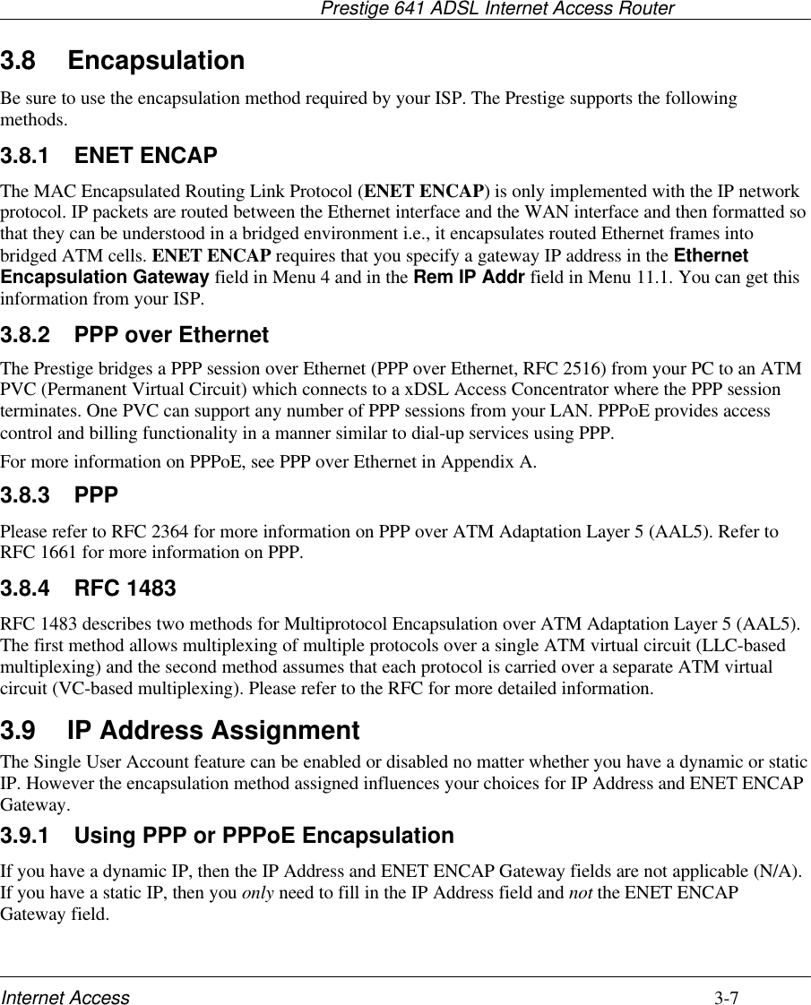                                     Prestige 641 ADSL Internet Access RouterInternet Access 3-73.8 EncapsulationBe sure to use the encapsulation method required by your ISP. The Prestige supports the followingmethods.3.8.1 ENET ENCAPThe MAC Encapsulated Routing Link Protocol (ENET ENCAP) is only implemented with the IP networkprotocol. IP packets are routed between the Ethernet interface and the WAN interface and then formatted sothat they can be understood in a bridged environment i.e., it encapsulates routed Ethernet frames intobridged ATM cells. ENET ENCAP requires that you specify a gateway IP address in the EthernetEncapsulation Gateway field in Menu 4 and in the Rem IP Addr field in Menu 11.1. You can get thisinformation from your ISP.3.8.2 PPP over EthernetThe Prestige bridges a PPP session over Ethernet (PPP over Ethernet, RFC 2516) from your PC to an ATMPVC (Permanent Virtual Circuit) which connects to a xDSL Access Concentrator where the PPP sessionterminates. One PVC can support any number of PPP sessions from your LAN. PPPoE provides accesscontrol and billing functionality in a manner similar to dial-up services using PPP.For more information on PPPoE, see PPP over Ethernet in Appendix A.3.8.3 PPPPlease refer to RFC 2364 for more information on PPP over ATM Adaptation Layer 5 (AAL5). Refer toRFC 1661 for more information on PPP.3.8.4 RFC 1483RFC 1483 describes two methods for Multiprotocol Encapsulation over ATM Adaptation Layer 5 (AAL5).The first method allows multiplexing of multiple protocols over a single ATM virtual circuit (LLC-basedmultiplexing) and the second method assumes that each protocol is carried over a separate ATM virtualcircuit (VC-based multiplexing). Please refer to the RFC for more detailed information.3.9 IP Address AssignmentThe Single User Account feature can be enabled or disabled no matter whether you have a dynamic or staticIP. However the encapsulation method assigned influences your choices for IP Address and ENET ENCAPGateway.3.9.1 Using PPP or PPPoE EncapsulationIf you have a dynamic IP, then the IP Address and ENET ENCAP Gateway fields are not applicable (N/A).If you have a static IP, then you only need to fill in the IP Address field and not the ENET ENCAPGateway field.