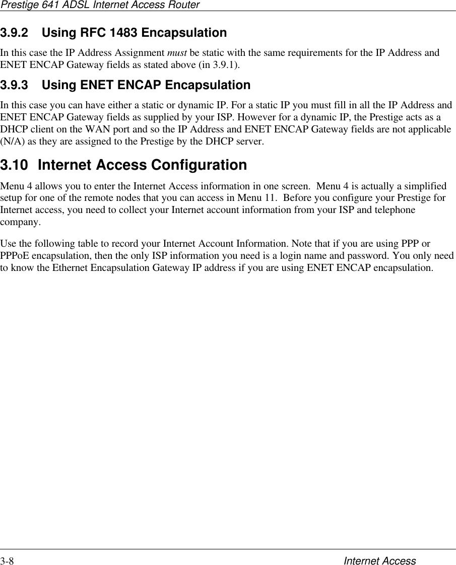 Prestige 641 ADSL Internet Access Router3-8 Internet Access3.9.2 Using RFC 1483 EncapsulationIn this case the IP Address Assignment must be static with the same requirements for the IP Address andENET ENCAP Gateway fields as stated above (in 3.9.1).3.9.3 Using ENET ENCAP EncapsulationIn this case you can have either a static or dynamic IP. For a static IP you must fill in all the IP Address andENET ENCAP Gateway fields as supplied by your ISP. However for a dynamic IP, the Prestige acts as aDHCP client on the WAN port and so the IP Address and ENET ENCAP Gateway fields are not applicable(N/A) as they are assigned to the Prestige by the DHCP server.3.10 Internet Access ConfigurationMenu 4 allows you to enter the Internet Access information in one screen.  Menu 4 is actually a simplifiedsetup for one of the remote nodes that you can access in Menu 11.  Before you configure your Prestige forInternet access, you need to collect your Internet account information from your ISP and telephonecompany.Use the following table to record your Internet Account Information. Note that if you are using PPP orPPPoE encapsulation, then the only ISP information you need is a login name and password. You only needto know the Ethernet Encapsulation Gateway IP address if you are using ENET ENCAP encapsulation.