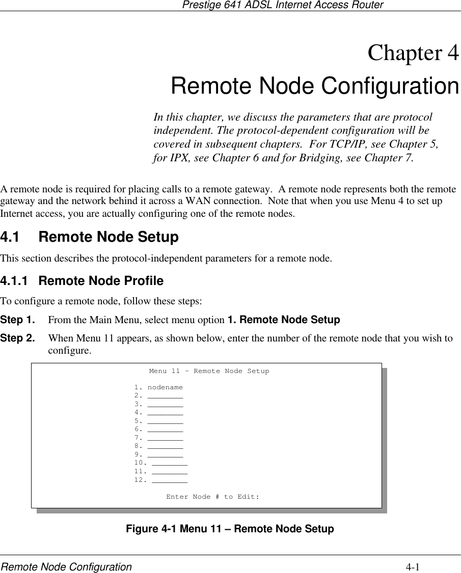                                     Prestige 641 ADSL Internet Access RouterRemote Node Configuration 4-1Chapter 4Remote Node ConfigurationA remote node is required for placing calls to a remote gateway.  A remote node represents both the remotegateway and the network behind it across a WAN connection.  Note that when you use Menu 4 to set upInternet access, you are actually configuring one of the remote nodes.4.1 Remote Node SetupThis section describes the protocol-independent parameters for a remote node.4.1.1 Remote Node ProfileTo configure a remote node, follow these steps:Step 1. From the Main Menu, select menu option 1. Remote Node SetupStep 2. When Menu 11 appears, as shown below, enter the number of the remote node that you wish toconfigure.Figure 4-1 Menu 11 – Remote Node SetupMenu 11 - Remote Node Setup                     1. nodename                     2. ________                     3. ________                     4. ________                     5. ________                     6. ________                     7. ________                     8. ________                     9. ________                     10. ________                     11. ________                     12. ________Enter Node # to Edit:In this chapter, we discuss the parameters that are protocolindependent. The protocol-dependent configuration will becovered in subsequent chapters.  For TCP/IP, see Chapter 5,for IPX, see Chapter 6 and for Bridging, see Chapter 7.