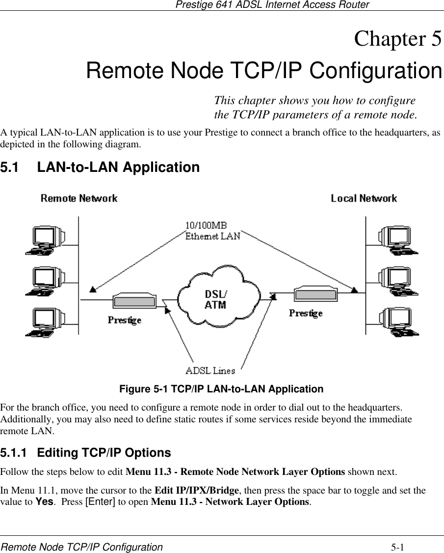                                     Prestige 641 ADSL Internet Access RouterRemote Node TCP/IP Configuration 5-1Chapter 5 Remote Node TCP/IP ConfigurationA typical LAN-to-LAN application is to use your Prestige to connect a branch office to the headquarters, asdepicted in the following diagram.5.1 LAN-to-LAN ApplicationFigure 5-1 TCP/IP LAN-to-LAN ApplicationFor the branch office, you need to configure a remote node in order to dial out to the headquarters.Additionally, you may also need to define static routes if some services reside beyond the immediateremote LAN.5.1.1 Editing TCP/IP OptionsFollow the steps below to edit Menu 11.3 - Remote Node Network Layer Options shown next.In Menu 11.1, move the cursor to the Edit IP/IPX/Bridge, then press the space bar to toggle and set thevalue to Yes.  Press [Enter] to open Menu 11.3 - Network Layer Options.This chapter shows you how to configurethe TCP/IP parameters of a remote node.