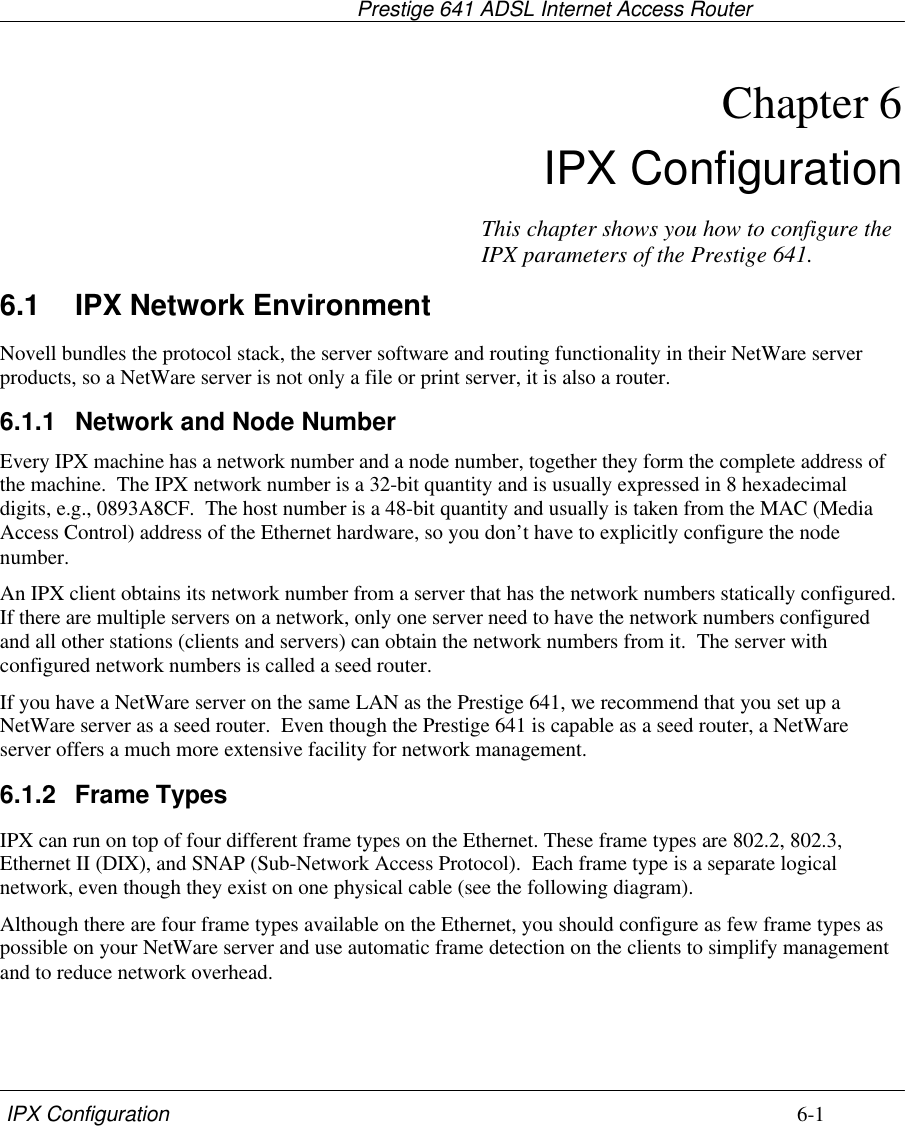                                    Prestige 641 ADSL Internet Access Router IPX Configuration 6-1Chapter 6IPX Configuration6.1 IPX Network EnvironmentNovell bundles the protocol stack, the server software and routing functionality in their NetWare serverproducts, so a NetWare server is not only a file or print server, it is also a router.6.1.1 Network and Node NumberEvery IPX machine has a network number and a node number, together they form the complete address ofthe machine.  The IPX network number is a 32-bit quantity and is usually expressed in 8 hexadecimaldigits, e.g., 0893A8CF.  The host number is a 48-bit quantity and usually is taken from the MAC (MediaAccess Control) address of the Ethernet hardware, so you don’t have to explicitly configure the nodenumber.An IPX client obtains its network number from a server that has the network numbers statically configured.If there are multiple servers on a network, only one server need to have the network numbers configuredand all other stations (clients and servers) can obtain the network numbers from it.  The server withconfigured network numbers is called a seed router.If you have a NetWare server on the same LAN as the Prestige 641, we recommend that you set up aNetWare server as a seed router.  Even though the Prestige 641 is capable as a seed router, a NetWareserver offers a much more extensive facility for network management.6.1.2 Frame TypesIPX can run on top of four different frame types on the Ethernet. These frame types are 802.2, 802.3,Ethernet II (DIX), and SNAP (Sub-Network Access Protocol).  Each frame type is a separate logicalnetwork, even though they exist on one physical cable (see the following diagram).Although there are four frame types available on the Ethernet, you should configure as few frame types aspossible on your NetWare server and use automatic frame detection on the clients to simplify managementand to reduce network overhead.This chapter shows you how to configure theIPX parameters of the Prestige 641.