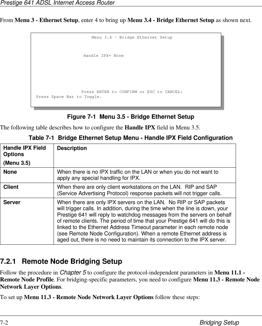 Prestige 641 ADSL Internet Access Router7-2 Bridging SetupFrom Menu 3 - Ethernet Setup, enter 4 to bring up Menu 3.4 - Bridge Ethernet Setup as shown next.Figure 7-1  Menu 3.5 - Bridge Ethernet SetupThe following table describes how to configure the Handle IPX field in Menu 3.5.Table 7-1  Bridge Ethernet Setup Menu - Handle IPX Field ConfigurationHandle IPX FieldOptions(Menu 3.5)DescriptionNone When there is no IPX traffic on the LAN or when you do not want toapply any special handling for IPX.Client When there are only client workstations on the LAN.  RIP and SAP(Service Advertising Protocol) response packets will not trigger calls.Server When there are only IPX servers on the LAN.  No RIP or SAP packetswill trigger calls. In addition, during the time when the line is down, yourPrestige 641 will reply to watchdog messages from the servers on behalfof remote clients. The period of time that your Prestige 641 will do this islinked to the Ethernet Address Timeout parameter in each remote node(see Remote Node Configuration). When a remote Ethernet address isaged out, there is no need to maintain its connection to the IPX server.7.2.1 Remote Node Bridging SetupFollow the procedure in Chapter 5 to configure the protocol-independent parameters in Menu 11.1 -Remote Node Profile. For bridging-specific parameters, you need to configure Menu 11.3 - Remote NodeNetwork Layer Options.To set up Menu 11.3 - Remote Node Network Layer Options follow these steps:Menu 3.4 - Bridge Ethernet SetupHandle IPX= NonePress ENTER to CONFIRM or ESC to CANCEL:Press Space Bar to Toggle.
