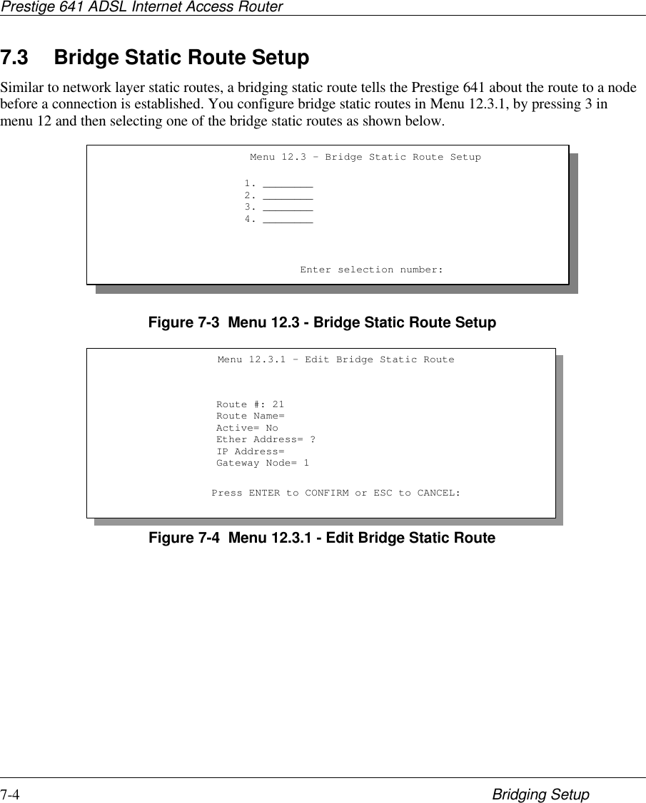 Prestige 641 ADSL Internet Access Router7-4 Bridging Setup7.3 Bridge Static Route SetupSimilar to network layer static routes, a bridging static route tells the Prestige 641 about the route to a nodebefore a connection is established. You configure bridge static routes in Menu 12.3.1, by pressing 3 inmenu 12 and then selecting one of the bridge static routes as shown below.Figure 7-3  Menu 12.3 - Bridge Static Route SetupFigure 7-4  Menu 12.3.1 - Edit Bridge Static Route                     Menu 12.3 - Bridge Static Route Setup                    1. ________                    2. ________                    3. ________                    4. ________                             Enter selection number:Menu 12.3.1 - Edit Bridge Static RouteRoute #: 21Route Name=Active= NoEther Address= ?IP Address=Gateway Node= 1Press ENTER to CONFIRM or ESC to CANCEL: