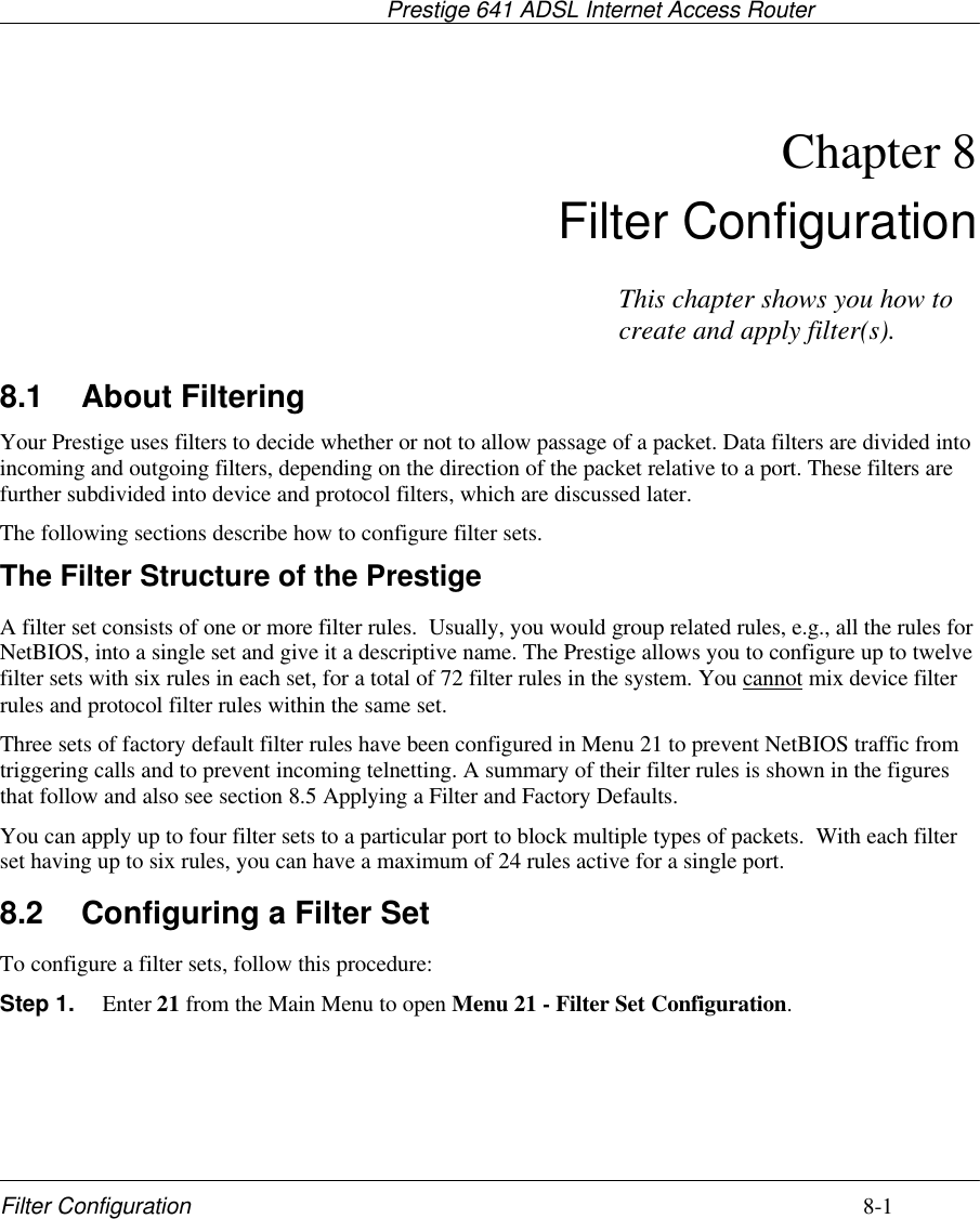                                     Prestige 641 ADSL Internet Access RouterFilter Configuration 8-1Chapter 8Filter Configuration8.1 About FilteringYour Prestige uses filters to decide whether or not to allow passage of a packet. Data filters are divided intoincoming and outgoing filters, depending on the direction of the packet relative to a port. These filters arefurther subdivided into device and protocol filters, which are discussed later.The following sections describe how to configure filter sets.The Filter Structure of the PrestigeA filter set consists of one or more filter rules.  Usually, you would group related rules, e.g., all the rules forNetBIOS, into a single set and give it a descriptive name. The Prestige allows you to configure up to twelvefilter sets with six rules in each set, for a total of 72 filter rules in the system. You cannot mix device filterrules and protocol filter rules within the same set.Three sets of factory default filter rules have been configured in Menu 21 to prevent NetBIOS traffic fromtriggering calls and to prevent incoming telnetting. A summary of their filter rules is shown in the figuresthat follow and also see section 8.5 Applying a Filter and Factory Defaults.You can apply up to four filter sets to a particular port to block multiple types of packets.  With each filterset having up to six rules, you can have a maximum of 24 rules active for a single port.8.2 Configuring a Filter SetTo configure a filter sets, follow this procedure:Step 1. Enter 21 from the Main Menu to open Menu 21 - Filter Set Configuration.This chapter shows you how tocreate and apply filter(s).