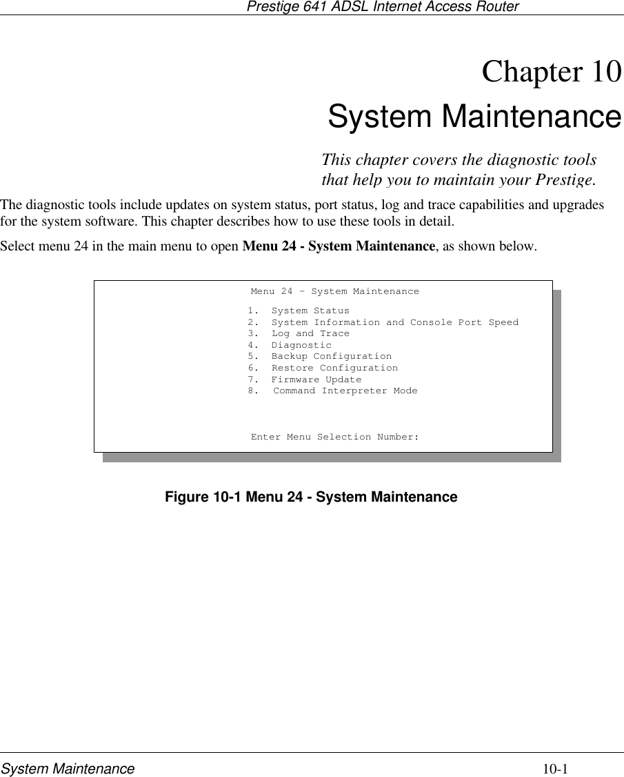                                     Prestige 641 ADSL Internet Access RouterSystem Maintenance 10-1Chapter 10System MaintenanceThe diagnostic tools include updates on system status, port status, log and trace capabilities and upgradesfor the system software. This chapter describes how to use these tools in detail.Select menu 24 in the main menu to open Menu 24 - System Maintenance, as shown below.Figure 10-1 Menu 24 - System MaintenanceMenu 24 - System Maintenance1.  System Status2.  System Information and Console Port Speed3.  Log and Trace4.  Diagnostic5.  Backup Configuration6.  Restore Configuration7.  Firmware Update8. Command Interpreter ModeEnter Menu Selection Number:This chapter covers the diagnostic toolsthat help you to maintain your Prestige.