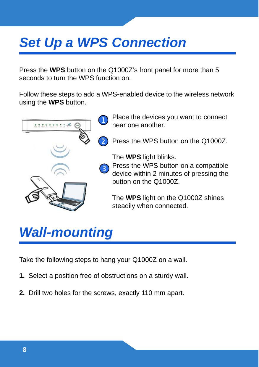 8Set Up a WPS ConnectionPress the WPS button on the Q1000Z’s front panel for more than 5 seconds to turn the WPS function on.Follow these steps to add a WPS-enabled device to the wireless network using the WPS button. Wall-mountingTake the following steps to hang your Q1000Z on a wall.1.  Select a position free of obstructions on a sturdy wall. 2.  Drill two holes for the screws, exactly 110 mm apart. Place the devices you want to connect near one another.Press the WPS button on the Q1000Z.The WPS light blinks.Press the WPS button on a compatible device within 2 minutes of pressing the button on the Q1000Z.The WPS light on the Q1000Z shines steadily when connected.123
