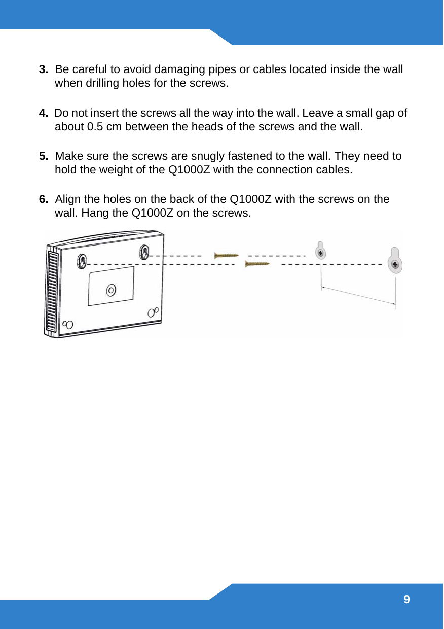 93.  Be careful to avoid damaging pipes or cables located inside the wall when drilling holes for the screws.4.  Do not insert the screws all the way into the wall. Leave a small gap of about 0.5 cm between the heads of the screws and the wall. 5.  Make sure the screws are snugly fastened to the wall. They need to hold the weight of the Q1000Z with the connection cables. 6.  Align the holes on the back of the Q1000Z with the screws on the wall. Hang the Q1000Z on the screws.