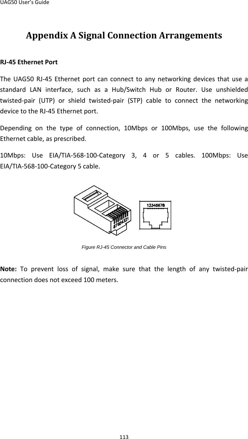 UAG50 User’s Guide 113 Appendix A Signal Connection Arrangements RJ-45 Ethernet Port The  UAG50 RJ-45 Ethernet port can connect to any networking devices that use a standard LAN interface, such as a Hub/Switch Hub or Router. Use unshielded twisted-pair (UTP) or shield twisted-pair (STP) cable to connect the networking device to the RJ-45 Ethernet port. Depending on the type of connection, 10Mbps or 100Mbps, use the following Ethernet cable, as prescribed. 10Mbps: Use EIA/TIA-568-100-Category 3, 4 or 5 cables. 100Mbps: Use EIA/TIA-568-100-Category 5 cable.       Figure RJ-45 Connector and Cable Pins  Note:  To prevent loss of signal, make sure that the length of any twisted-pair connection does not exceed 100 meters. 
