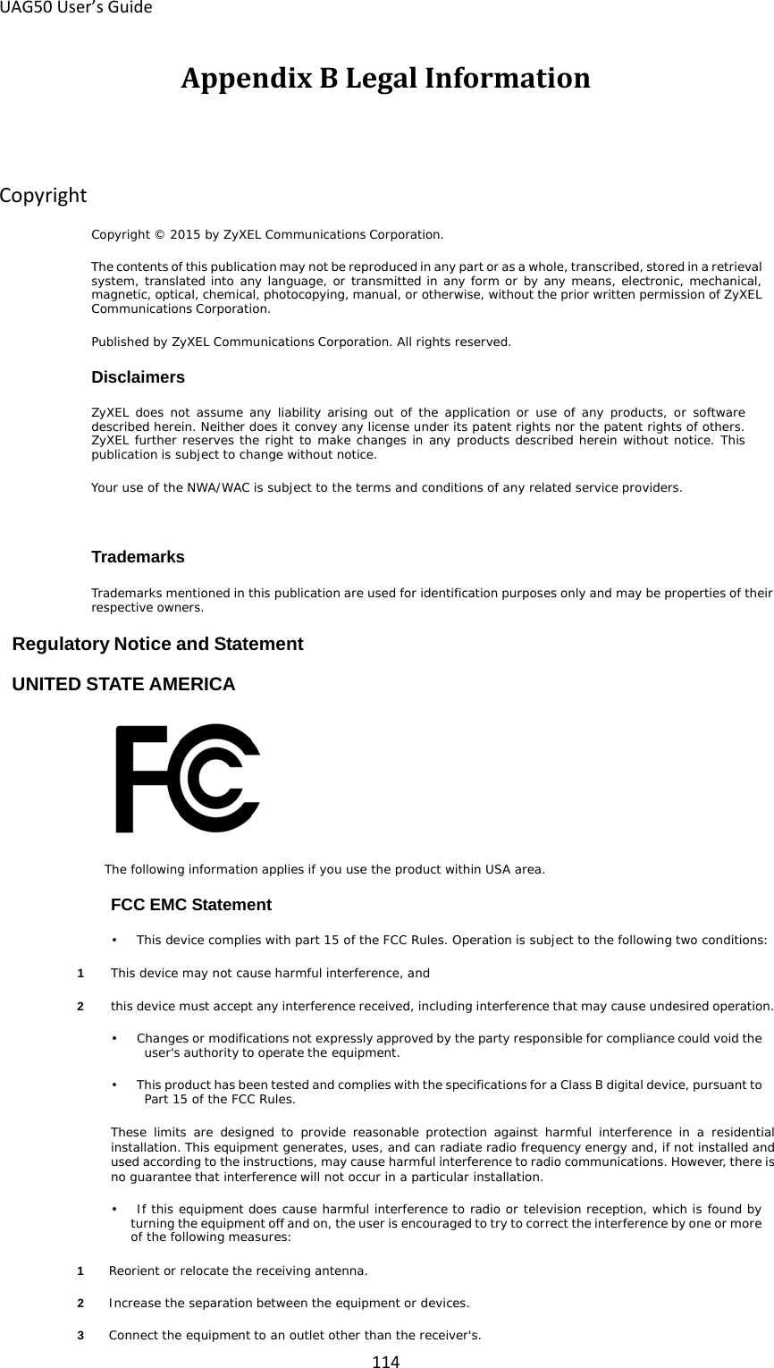 UAG50 User’s Guide 114 Appendix B Legal Information Copyright Copyright © 2015 by ZyXEL Communications Corporation. The contents of this publication may not be reproduced in any part or as a whole, transcribed, stored in a retrieval system, translated into any language, or transmitted in any form or by any means, electronic, mechanical, magnetic, optical, chemical, photocopying, manual, or otherwise, without the prior written permission of ZyXEL Communications Corporation. Published by ZyXEL Communications Corporation. All rights reserved. Disclaimers ZyXEL does not assume any liability arising out of  the  application or  use of any products, or  software described herein. Neither does it convey any license under its patent rights nor the patent rights of others. ZyXEL further reserves the right to make changes in any products described herein without notice. This publication is subject to change without notice. Your use of the NWA/WAC is subject to the terms and conditions of any related service providers.  Trademarks Trademarks mentioned in this publication are used for identification purposes only and may be properties of their respective owners. Regulatory Notice and Statement UNITED STATE AMERICA  The following information applies if you use the product within USA area. FCC EMC Statement •    This device complies with part 15 of the FCC Rules. Operation is subject to the following two conditions: 1  This device may not cause harmful interference, and 2  this device must accept any interference received, including interference that may cause undesired operation. •    Changes or modifications not expressly approved by the party responsible for compliance could void the user&apos;s authority to operate the equipment. •    This product has been tested and complies with the specifications for a Class B digital device, pursuant to Part 15 of the FCC Rules.  These  limits  are designed  to provide reasonable  protection  against  harmful  interference in a residential installation. This equipment generates, uses, and can radiate radio frequency energy and, if not installed and used according to the instructions, may cause harmful interference to radio communications. However, there is no guarantee that interference will not occur in a particular installation. •    If this equipment does cause harmful interference to radio or television reception, which is found by turning the equipment off and on, the user is encouraged to try to correct the interference by one or more of the following measures: 1  Reorient or relocate the receiving antenna. 2  Increase the separation between the equipment or devices. 3  Connect the equipment to an outlet other than the receiver&apos;s. 