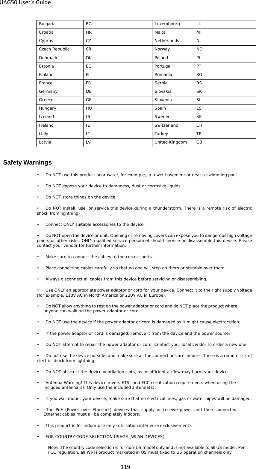 UAG50 User’s Guide  119 Bulgaria BG Luxembourg LU Croatia HR Malta MT Cyprus CY Netherlands NL Czech Republic CR Norway NO Denmark DK Poland PL Estonia EE Portugal PT Finland FI Romania RO France FR Serbia RS Germany DE Slovakia SK Greece GR Slovenia SI Hungary HU Spain ES Iceland IS Sweden SE Ireland IE Switzerland CH Italy IT Turkey TR Latvia LV United Kingdom GB  Safety Warnings •   Do NOT use this product near water, for example, in a wet basement or near a swimming pool. •   Do NOT expose your device to dampness, dust or corrosive liquids. •   Do NOT store things on the device. •   Do NOT install, use, or service this device during a thunderstorm. There is a remote risk of electric shock from lightning. •    Connect ONLY suitable accessories to the device. •   Do NOT open the device or unit. Opening or removing covers can expose you to dangerous high voltage points or other risks. ONLY qualified service personnel should service or disassemble this device. Please contact your vendor for further information. •    Make sure to connect the cables to the correct ports. •   Place connecting cables carefully so that no one will step on them or stumble over them. •   Always disconnect all cables from this device before servicing or disassembling. •    Use ONLY an appropriate power adaptor or cord for your device. Connect it to the right supply voltage (for example, 110V AC in North America or 230V AC in Europe). •   Do NOT allow anything to rest on the power adaptor or cord and do NOT place the product where anyone can walk on the power adaptor or cord. •   Do NOT use the device if the power adaptor or cord is damaged as it might cause electrocution. •    If the power adaptor or cord is damaged, remove it from the device and the power source. •   Do NOT attempt to repair the power adaptor or cord. Contact your local vendor to order a new one. •   Do not use the device outside, and make sure all the connections are indoors. There is a remote risk of electric shock from lightning. •   Do NOT obstruct the device ventilation slots, as insufficient airflow may harm your device. •   Antenna Warning! This device meets ETSI and FCC certification requirements when using the included antenna(s). Only use the included antenna(s). •    If you wall mount your device, make sure that no electrical lines, gas or water pipes will be damaged. •    The PoE (Power over Ethernet) devices that supply or receive power  and their connected Ethernet cables must all be completely indoors. •    This product is for indoor use only (utilisation intérieure exclusivement). •   FOR COUNTRY CODE SELECTION USAGE (WLAN DEVICES) Note: The country code selection is for non-US model only and is not available to all US model. Per FCC regulation, all Wi-Fi product marketed in US must fixed to US operation channels only. 