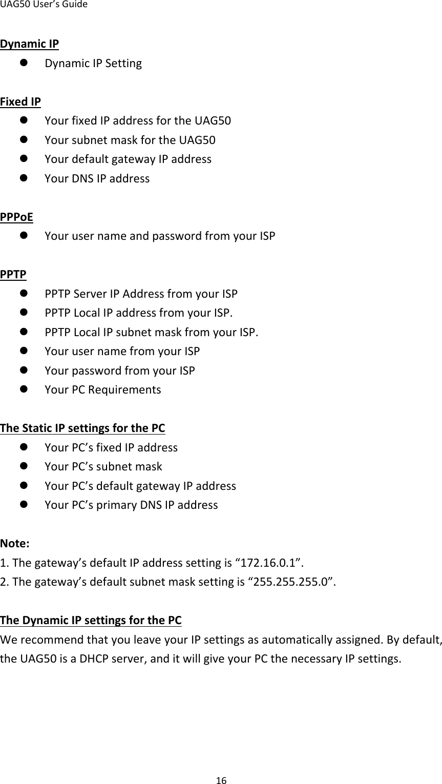 UAG50 User’s Guide 16 Dynamic IP  Dynamic IP Setting  Fixed IP  Your fixed IP address for the UAG50  Your subnet mask for the UAG50  Your default gateway IP address  Your DNS IP address  PPPoE  Your user name and password from your ISP  PPTP  PPTP Server IP Address from your ISP  PPTP Local IP address from your ISP.  PPTP Local IP subnet mask from your ISP.  Your user name from your ISP  Your password from your ISP  Your PC Requirements  The Static IP settings for the PC  Your PC’s fixed IP address  Your PC’s subnet mask  Your PC’s default gateway IP address  Your PC’s primary DNS IP address  Note: 1. The gateway’s default IP address setting is “172.16.0.1”. 2. The gateway’s default subnet mask setting is “255.255.255.0”.  The Dynamic IP settings for the PC We recommend that you leave your IP settings as automatically assigned. By default, the UAG50 is a DHCP server, and it will give your PC the necessary IP settings. 