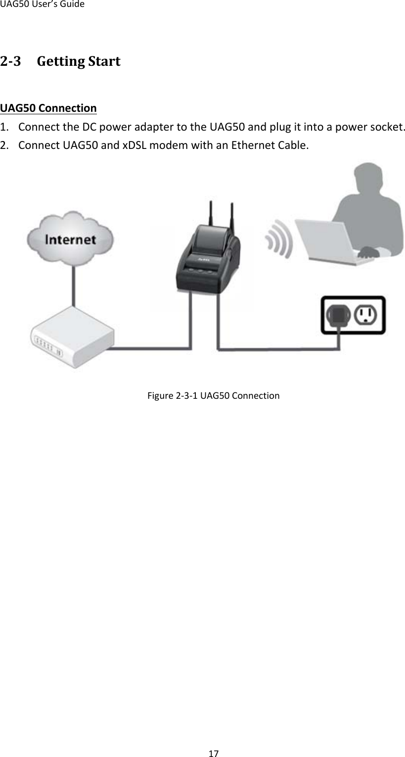 UAG50 User’s Guide 17 2-3 Getting Start 1. Connect the DC power adapter to the UAG50 and plug it into a power socket. UAG50 Connection 2. Connect UAG50 and xDSL modem with an Ethernet Cable.  Figure 2-3-1 UAG50 Connection   
