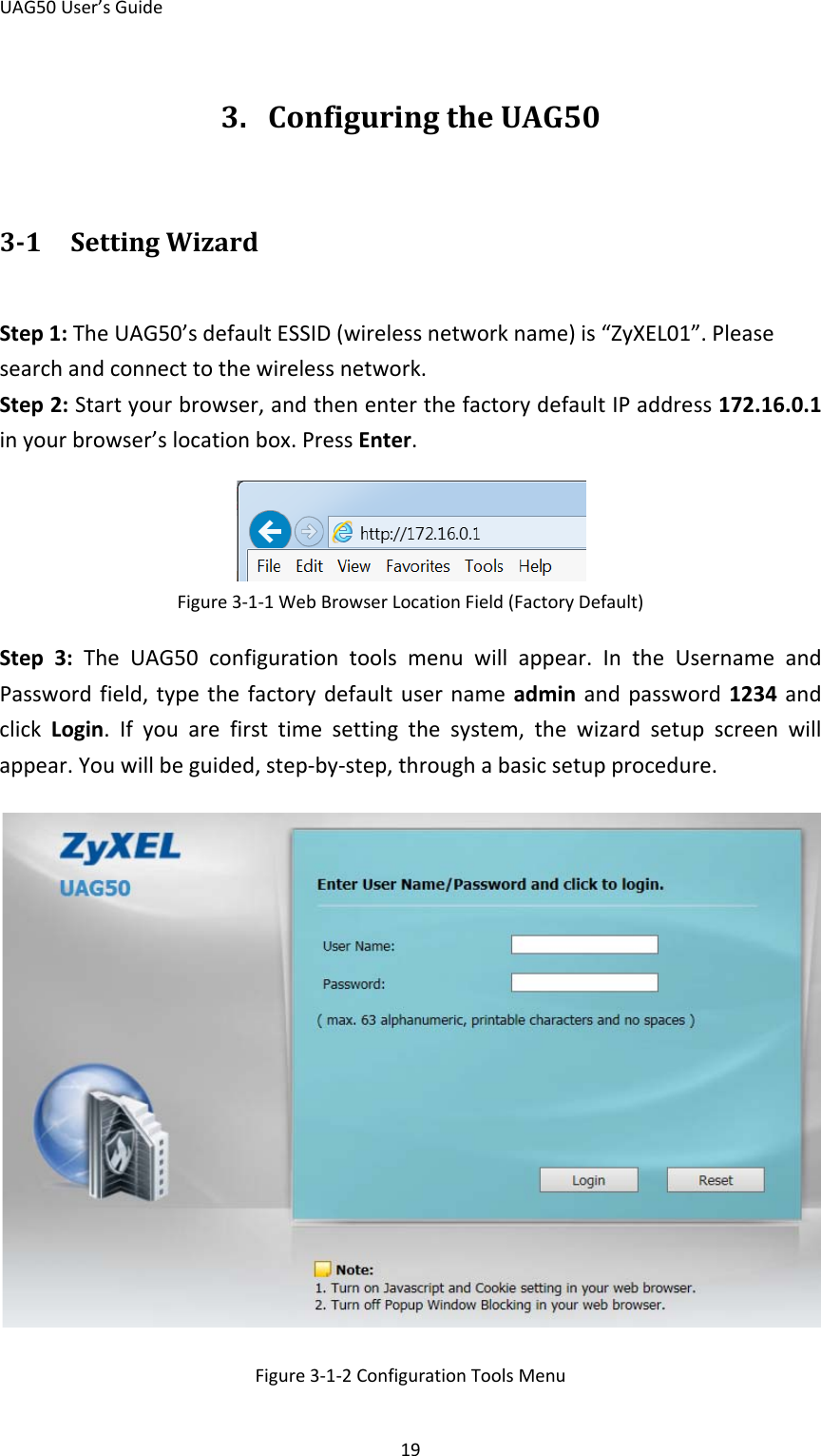 UAG50 User’s Guide 19 3. Configuring the UAG50 3-1 Setting Wizard Step 1: The UAG50’s default ESSID (wireless network name) is “ZyXEL01”. Please search and connect to the wireless network. Step 2: Start your browser, and then enter the factory default IP address 172.16.0.1 in your browser’s location box. Press Enter.  Figure 3-1-1 Web Browser Location Field (Factory Default) Step  3:  The  UAG50 configuration tools menu will appear. In the Username and Password field, type the factory default user name admin  and password 1234 and click Login. If you are first time setting the system, the wizard setup screen will appear. You will be guided, step-by-step, through a basic setup procedure.  Figure 3-1-2 Configuration Tools Menu 