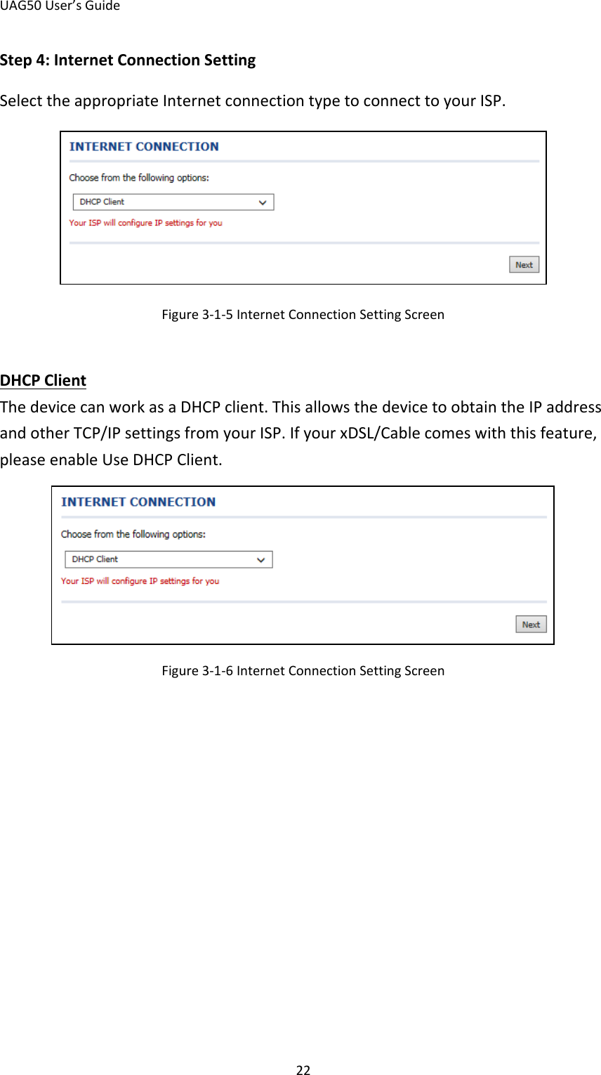 UAG50 User’s Guide 22 Step 4: Internet Connection Setting Select the appropriate Internet connection type to connect to your ISP.  Figure 3-1-5 Internet Connection Setting Screen  The device can work as a DHCP client. This allows the device to obtain the IP address and other TCP/IP settings from your ISP. If your xDSL/Cable comes with this feature, please enable Use DHCP Client. DHCP Client  Figure 3-1-6 Internet Connection Setting Screen 