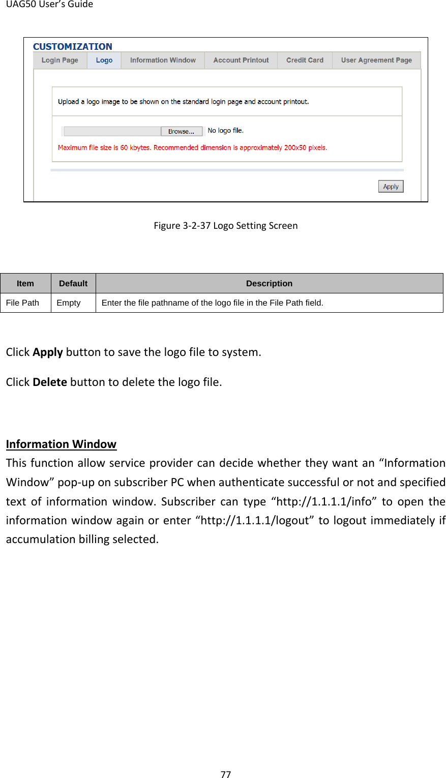 UAG50 User’s Guide 77  Figure 3-2-37 Logo Setting Screen  Item Default Description File Path Empty Enter the file pathname of the logo file in the File Path field.  Click Apply button to save the logo file to system. Click Delete button to delete the logo file.  This function allow service provider can decide whether they want an “Information Window” pop-up on subscriber PC when authenticate successful or not and specified text of information window. Subscriber can type “http://1.1.1.1/info” to open the information window again or enter “http://1.1.1.1/logout” to logout immediately if accumulation billing selected. Information Window 