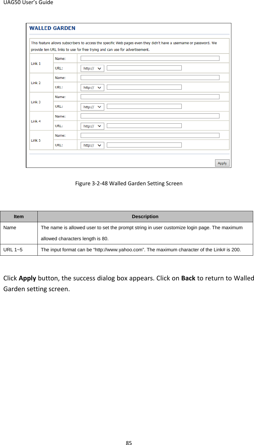 UAG50 User’s Guide 85  Figure 3-2-48 Walled Garden Setting Screen  Item Description Name The name is allowed user to set the prompt string in user customize login page. The maximum allowed characters length is 80. URL 1~5  The input format can be “http://www.yahoo.com”. The maximum character of the Link# is 200.  Click Apply button, the success dialog box appears. Click on Back to return to Walled Garden setting screen.   