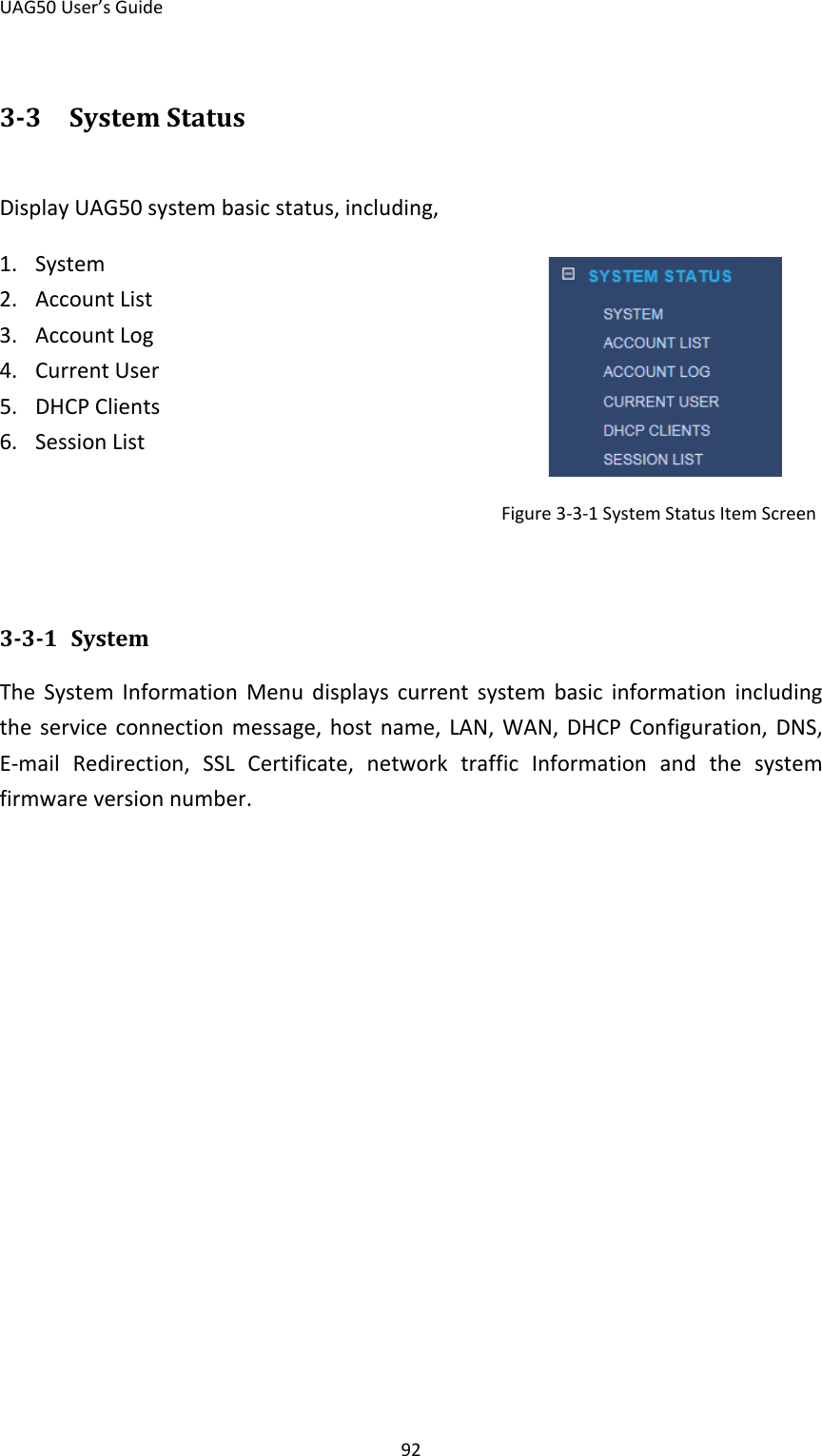 UAG50 User’s Guide 92 3-3 System Status Display UAG50 system basic status, including, 1. System   2. Account List 3. Account Log 4. Current User 5. DHCP Clients 6. Session List                                                      Figure 3-3-1 System Status Item Screen   3-3-1 System The System Information Menu displays current system basic information including the service connection message, host name, LAN, WAN, DHCP Configuration, DNS, E-mail Redirection, SSL Certificate, network traffic Information and the system firmware version number. 