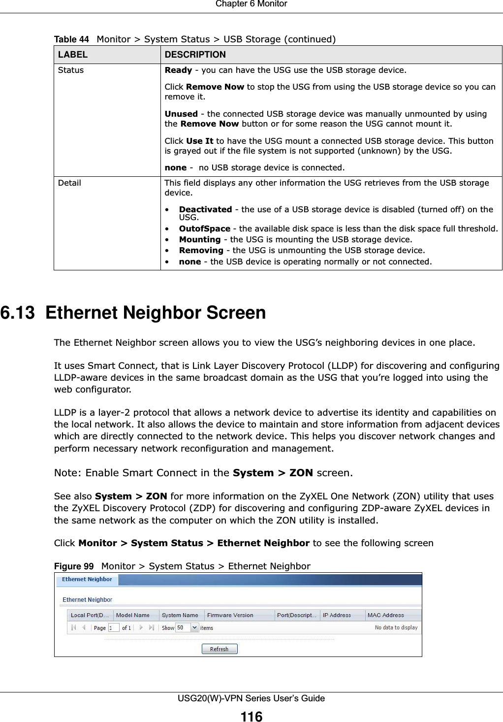 Chapter 6 MonitorUSG20(W)-VPN Series User’s Guide1166.13  Ethernet Neighbor Screen The Ethernet Neighbor screen allows you to view the USG’s neighboring devices in one place. It uses Smart Connect, that is Link Layer Discovery Protocol (LLDP) for discovering and configuring LLDP-aware devices in the same broadcast domain as the USG that you’re logged into using the web configurator.LLDP is a layer-2 protocol that allows a network device to advertise its identity and capabilities on the local network. It also allows the device to maintain and store information from adjacent devices which are directly connected to the network device. This helps you discover network changes and perform necessary network reconfiguration and management.Note: Enable Smart Connect in the System &gt; ZON screen.See also System &gt; ZON for more information on the ZyXEL One Network (ZON) utility that uses the ZyXEL Discovery Protocol (ZDP) for discovering and configuring ZDP-aware ZyXEL devices in the same network as the computer on which the ZON utility is installed.Click Monitor &gt; System Status &gt; Ethernet Neighbor to see the following screenFigure 99   Monitor &gt; System Status &gt; Ethernet NeighborStatus Ready - you can have the USG use the USB storage device. Click Remove Now to stop the USG from using the USB storage device so you can remove it. Unused - the connected USB storage device was manually unmounted by using the Remove Now button or for some reason the USG cannot mount it. Click Use It to have the USG mount a connected USB storage device. This button is grayed out if the file system is not supported (unknown) by the USG.none -  no USB storage device is connected.Detail This field displays any other information the USG retrieves from the USB storage device. •Deactivated - the use of a USB storage device is disabled (turned off) on the USG.•OutofSpace - the available disk space is less than the disk space full threshold.•Mounting - the USG is mounting the USB storage device. •Removing - the USG is unmounting the USB storage device. •none - the USB device is operating normally or not connected.Table 44   Monitor &gt; System Status &gt; USB Storage (continued)LABEL DESCRIPTION