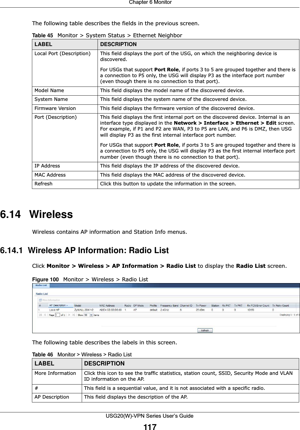  Chapter 6 MonitorUSG20(W)-VPN Series User’s Guide117The following table describes the fields in the previous screen.6.14 WirelessWireless contains AP information and Station Info menus.6.14.1  Wireless AP Information: Radio ListClick Monitor &gt; Wireless &gt; AP Information &gt; Radio List to display the Radio List screen.Figure 100   Monitor &gt; Wireless &gt; Radio ListThe following table describes the labels in this screen.Table 45   Monitor &gt; System Status &gt; Ethernet NeighborLABEL DESCRIPTIONLocal Port (Description) This field displays the port of the USG, on which the neighboring device is discovered.For USGs that support Port Role, if ports 3 to 5 are grouped together and there is a connection to P5 only, the USG will display P3 as the interface port number (even though there is no connection to that port).Model Name This field displays the model name of the discovered device.System Name This field displays the system name of the discovered device.Firmware Version This field displays the firmware version of the discovered device.Port (Description) This field displays the first internal port on the discovered device. Internal is an interface type displayed in the Network &gt; Interface &gt; Ethernet &gt; Edit screen. For example, if P1 and P2 are WAN, P3 to P5 are LAN, and P6 is DMZ, then USG will display P3 as the first internal interface port number. For USGs that support Port Role, if ports 3 to 5 are grouped together and there is a connection to P5 only, the USG will display P3 as the first internal interface port number (even though there is no connection to that port).IP Address This field displays the IP address of the discovered device.MAC Address This field displays the MAC address of the discovered device.Refresh Click this button to update the information in the screen.Table 46   Monitor &gt; Wireless &gt; Radio ListLABEL DESCRIPTIONMore Information Click this icon to see the traffic statistics, station count, SSID, Security Mode and VLAN ID information on the AP.# This field is a sequential value, and it is not associated with a specific radio.AP Description This field displays the description of the AP.