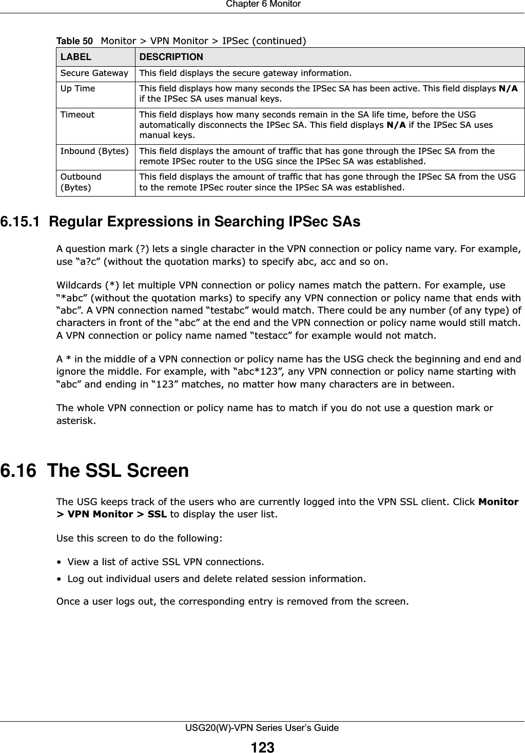  Chapter 6 MonitorUSG20(W)-VPN Series User’s Guide1236.15.1  Regular Expressions in Searching IPSec SAsA question mark (?) lets a single character in the VPN connection or policy name vary. For example, use “a?c” (without the quotation marks) to specify abc, acc and so on. Wildcards (*) let multiple VPN connection or policy names match the pattern. For example, use “*abc” (without the quotation marks) to specify any VPN connection or policy name that ends with “abc”. A VPN connection named “testabc” would match. There could be any number (of any type) of characters in front of the “abc” at the end and the VPN connection or policy name would still match. A VPN connection or policy name named “testacc” for example would not match. A * in the middle of a VPN connection or policy name has the USG check the beginning and end and ignore the middle. For example, with “abc*123”, any VPN connection or policy name starting with “abc” and ending in “123” matches, no matter how many characters are in between.The whole VPN connection or policy name has to match if you do not use a question mark or asterisk. 6.16  The SSL Screen The USG keeps track of the users who are currently logged into the VPN SSL client. Click Monitor &gt; VPN Monitor &gt; SSL to display the user list. Use this screen to do the following: • View a list of active SSL VPN connections. • Log out individual users and delete related session information. Once a user logs out, the corresponding entry is removed from the screen. Secure Gateway This field displays the secure gateway information.Up Time This field displays how many seconds the IPSec SA has been active. This field displays N/A if the IPSec SA uses manual keys.Timeout This field displays how many seconds remain in the SA life time, before the USG automatically disconnects the IPSec SA. This field displays N/A if the IPSec SA uses manual keys.Inbound (Bytes) This field displays the amount of traffic that has gone through the IPSec SA from the remote IPSec router to the USG since the IPSec SA was established.Outbound (Bytes)This field displays the amount of traffic that has gone through the IPSec SA from the USG to the remote IPSec router since the IPSec SA was established.Table 50   Monitor &gt; VPN Monitor &gt; IPSec (continued)LABEL DESCRIPTION