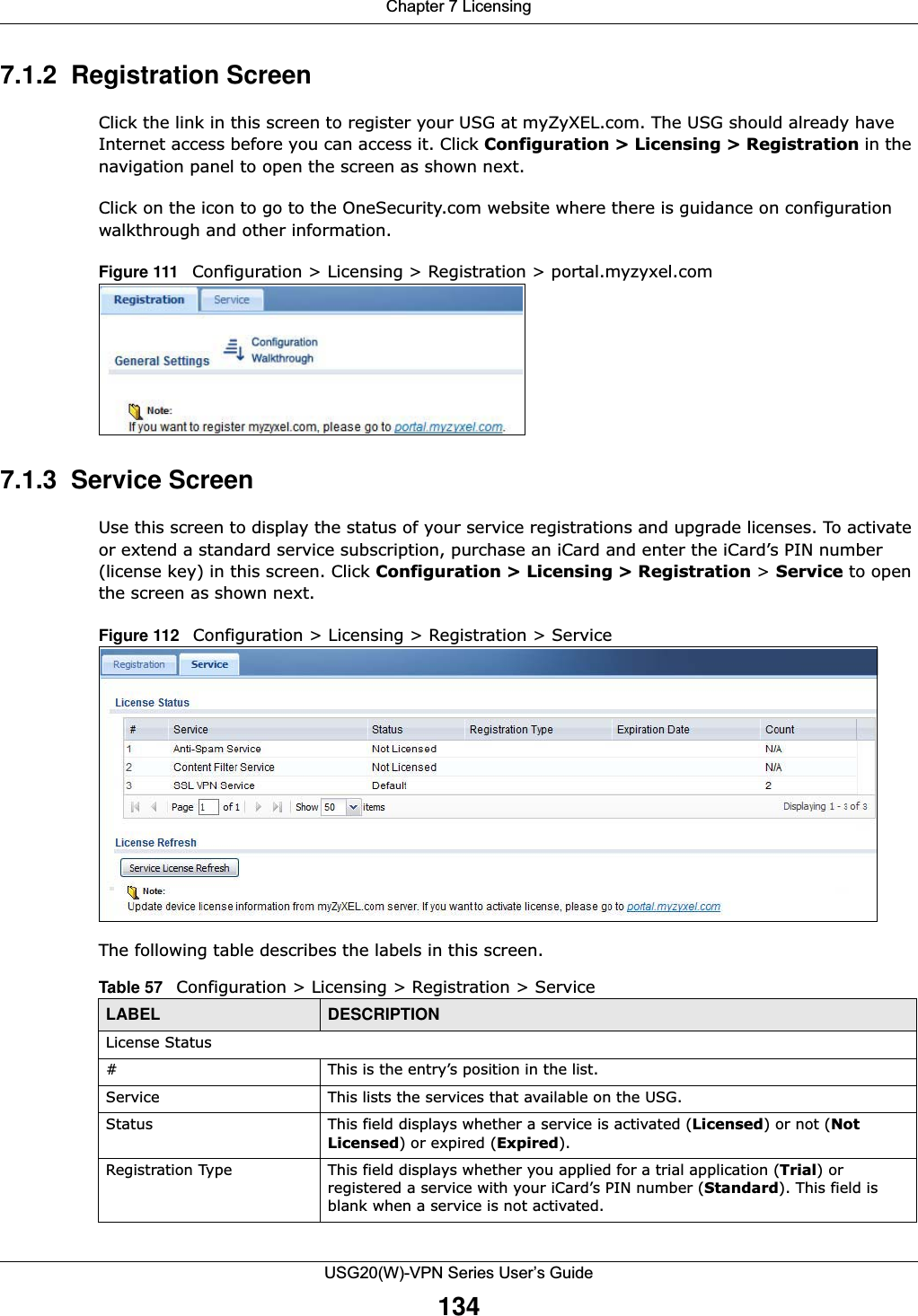 Chapter 7 LicensingUSG20(W)-VPN Series User’s Guide1347.1.2  Registration ScreenClick the link in this screen to register your USG at myZyXEL.com. The USG should already have Internet access before you can access it. Click Configuration &gt; Licensing &gt; Registration in the navigation panel to open the screen as shown next.Click on the icon to go to the OneSecurity.com website where there is guidance on configuration walkthrough and other information.Figure 111   Configuration &gt; Licensing &gt; Registration &gt; portal.myzyxel.com       7.1.3  Service ScreenUse this screen to display the status of your service registrations and upgrade licenses. To activate or extend a standard service subscription, purchase an iCard and enter the iCard’s PIN number (license key) in this screen. Click Configuration &gt; Licensing &gt; Registration &gt; Service to open the screen as shown next.Figure 112   Configuration &gt; Licensing &gt; Registration &gt; Service   The following table describes the labels in this screen.  Table 57   Configuration &gt; Licensing &gt; Registration &gt; ServiceLABEL DESCRIPTIONLicense Status# This is the entry’s position in the list.Service This lists the services that available on the USG. Status This field displays whether a service is activated (Licensed) or not (Not Licensed) or expired (Expired).Registration Type This field displays whether you applied for a trial application (Trial) or registered a service with your iCard’s PIN number (Standard). This field is blank when a service is not activated.