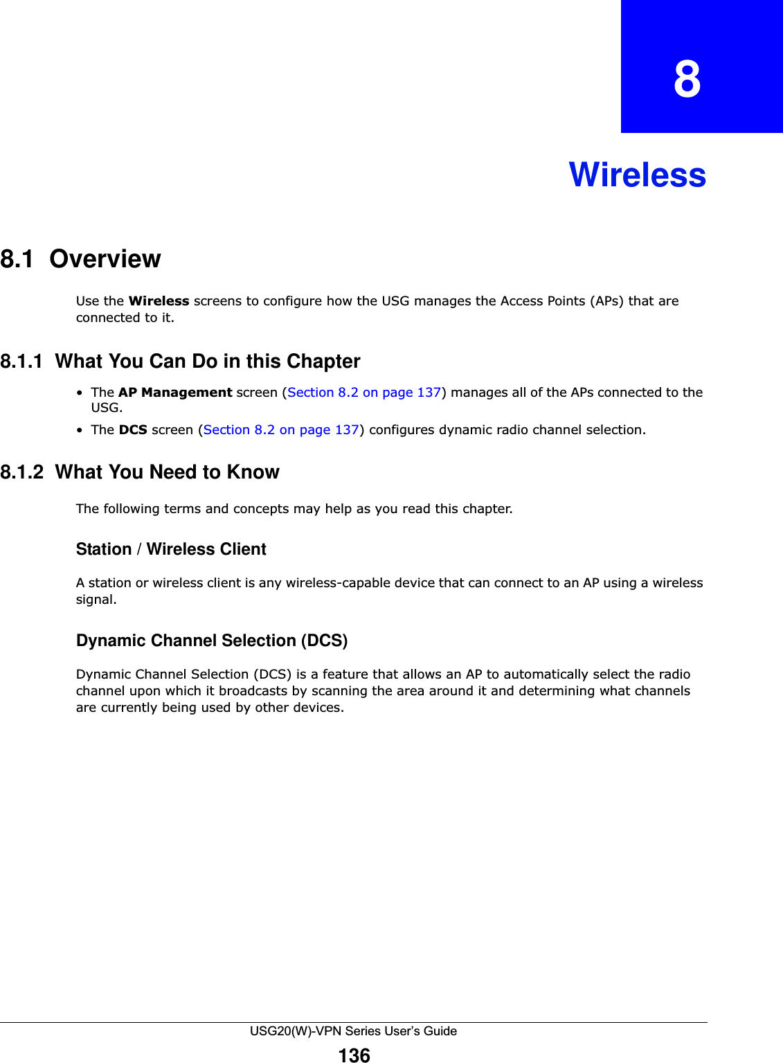 USG20(W)-VPN Series User’s Guide136CHAPTER   8Wireless8.1  OverviewUse the Wireless screens to configure how the USG manages the Access Points (APs) that are connected to it. 8.1.1  What You Can Do in this Chapter•The AP Management screen (Section 8.2 on page 137) manages all of the APs connected to the USG.•The DCS screen (Section 8.2 on page 137) configures dynamic radio channel selection. 8.1.2  What You Need to KnowThe following terms and concepts may help as you read this chapter.Station / Wireless ClientA station or wireless client is any wireless-capable device that can connect to an AP using a wireless signal.Dynamic Channel Selection (DCS)Dynamic Channel Selection (DCS) is a feature that allows an AP to automatically select the radio channel upon which it broadcasts by scanning the area around it and determining what channels are currently being used by other devices.