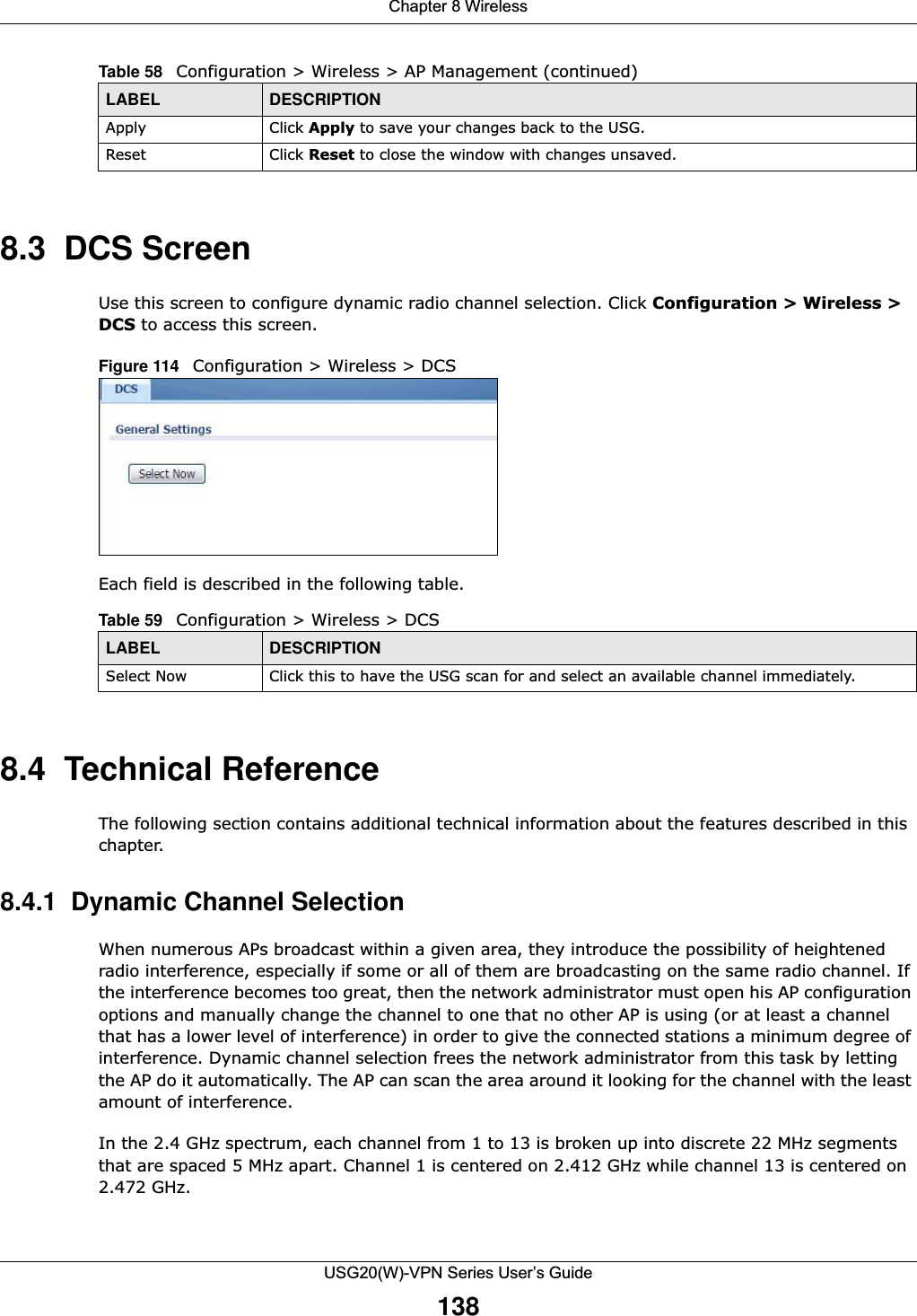 Chapter 8 WirelessUSG20(W)-VPN Series User’s Guide1388.3  DCS Screen Use this screen to configure dynamic radio channel selection. Click Configuration &gt; Wireless &gt; DCS to access this screen.Figure 114   Configuration &gt; Wireless &gt; DCS   Each field is described in the following table.  8.4  Technical ReferenceThe following section contains additional technical information about the features described in this chapter.8.4.1  Dynamic Channel SelectionWhen numerous APs broadcast within a given area, they introduce the possibility of heightened radio interference, especially if some or all of them are broadcasting on the same radio channel. If the interference becomes too great, then the network administrator must open his AP configuration options and manually change the channel to one that no other AP is using (or at least a channel that has a lower level of interference) in order to give the connected stations a minimum degree of interference. Dynamic channel selection frees the network administrator from this task by letting the AP do it automatically. The AP can scan the area around it looking for the channel with the least amount of interference.In the 2.4 GHz spectrum, each channel from 1 to 13 is broken up into discrete 22 MHz segments that are spaced 5 MHz apart. Channel 1 is centered on 2.412 GHz while channel 13 is centered on 2.472 GHz.Apply Click Apply to save your changes back to the USG.Reset Click Reset to close the window with changes unsaved. Table 58   Configuration &gt; Wireless &gt; AP Management (continued)LABEL DESCRIPTIONTable 59   Configuration &gt; Wireless &gt; DCSLABEL DESCRIPTIONSelect Now Click this to have the USG scan for and select an available channel immediately.
