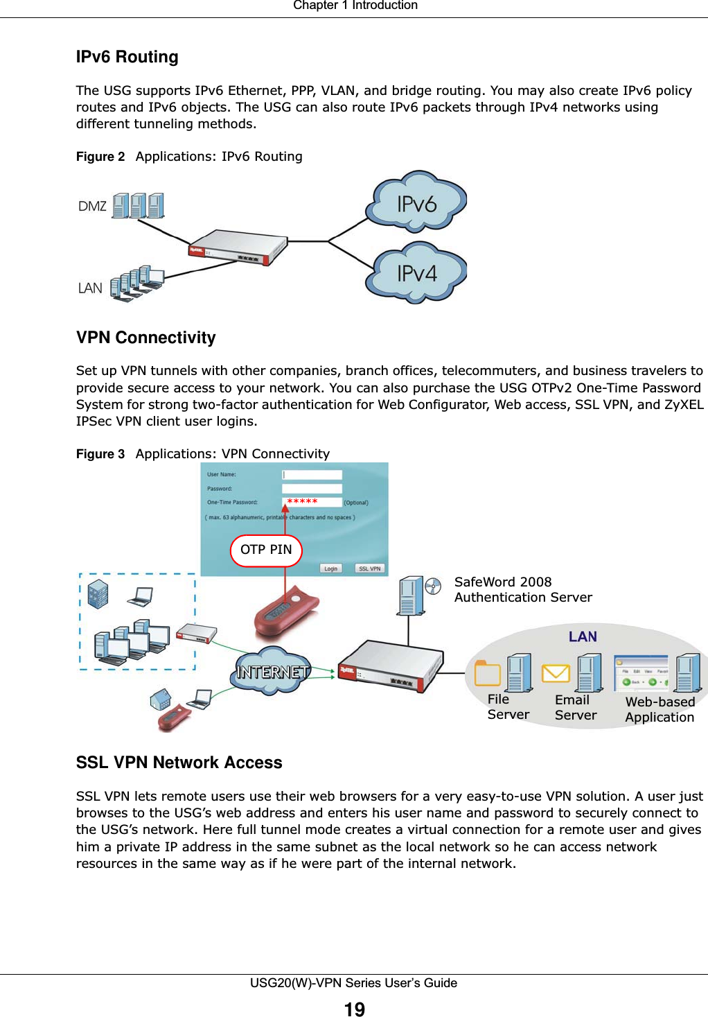  Chapter 1 IntroductionUSG20(W)-VPN Series User’s Guide19IPv6 RoutingThe USG supports IPv6 Ethernet, PPP, VLAN, and bridge routing. You may also create IPv6 policy routes and IPv6 objects. The USG can also route IPv6 packets through IPv4 networks using different tunneling methods.Figure 2   Applications: IPv6 RoutingVPN ConnectivitySet up VPN tunnels with other companies, branch offices, telecommuters, and business travelers to provide secure access to your network. You can also purchase the USG OTPv2 One-Time Password System for strong two-factor authentication for Web Configurator, Web access, SSL VPN, and ZyXEL IPSec VPN client user logins. Figure 3   Applications: VPN ConnectivitySSL VPN Network Access SSL VPN lets remote users use their web browsers for a very easy-to-use VPN solution. A user just browses to the USG’s web address and enters his user name and password to securely connect to the USG’s network. Here full tunnel mode creates a virtual connection for a remote user and gives him a private IP address in the same subnet as the local network so he can access network resources in the same way as if he were part of the internal network.  OTP PINSafeWord 2008Authentication ServerFile Email  Web-based Server Server Application*****