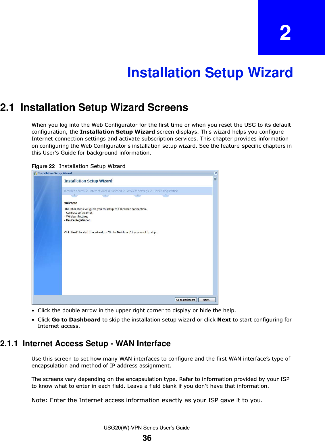 USG20(W)-VPN Series User’s Guide36CHAPTER   2Installation Setup Wizard2.1  Installation Setup Wizard Screens When you log into the Web Configurator for the first time or when you reset the USG to its default configuration, the Installation Setup Wizard screen displays. This wizard helps you configure Internet connection settings and activate subscription services. This chapter provides information on configuring the Web Configurator&apos;s installation setup wizard. See the feature-specific chapters in this User’s Guide for background information. Figure 22   Installation Setup Wizard    • Click the double arrow in the upper right corner to display or hide the help.• Click Go to Dashboard to skip the installation setup wizard or click Next to start configuring for Internet access.2.1.1  Internet Access Setup - WAN Interface Use this screen to set how many WAN interfaces to configure and the first WAN interface’s type of encapsulation and method of IP address assignment.The screens vary depending on the encapsulation type. Refer to information provided by your ISP to know what to enter in each field. Leave a field blank if you don’t have that information. Note: Enter the Internet access information exactly as your ISP gave it to you.