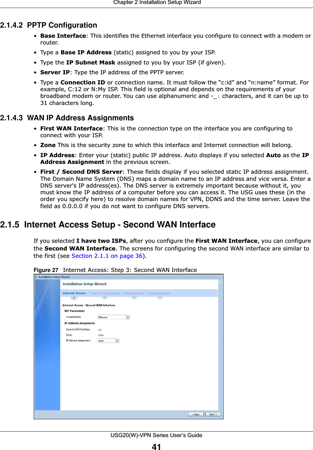  Chapter 2 Installation Setup WizardUSG20(W)-VPN Series User’s Guide412.1.4.2  PPTP Configuration•Base Interface: This identifies the Ethernet interface you configure to connect with a modem or router. •Type a Base IP Address (static) assigned to you by your ISP. • Type the IP Subnet Mask assigned to you by your ISP (if given).•Server IP: Type the IP address of the PPTP server.•Type a Connection ID or connection name. It must follow the “c:id” and “n:name” format. For example, C:12 or N:My ISP. This field is optional and depends on the requirements of your broadband modem or router. You can use alphanumeric and -_: characters, and it can be up to 31 characters long. 2.1.4.3  WAN IP Address Assignments •First WAN Interface: This is the connection type on the interface you are configuring to connect with your ISP.•Zone This is the security zone to which this interface and Internet connection will belong.•IP Address: Enter your (static) public IP address. Auto displays if you selected Auto as the IP Address Assignment in the previous screen. •First / Second DNS Server: These fields display if you selected static IP address assignment. The Domain Name System (DNS) maps a domain name to an IP address and vice versa. Enter a DNS server&apos;s IP address(es). The DNS server is extremely important because without it, you must know the IP address of a computer before you can access it. The USG uses these (in the order you specify here) to resolve domain names for VPN, DDNS and the time server. Leave the field as 0.0.0.0 if you do not want to configure DNS servers. 2.1.5  Internet Access Setup - Second WAN InterfaceIf you selected I have two ISPs, after you configure the First WAN Interface, you can configure the Second WAN Interface. The screens for configuring the second WAN interface are similar to the first (see Section 2.1.1 on page 36).Figure 27   Internet Access: Step 3: Second WAN Interface   