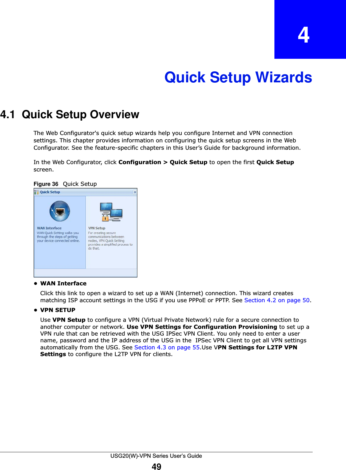 USG20(W)-VPN Series User’s Guide49CHAPTER   4Quick Setup Wizards4.1  Quick Setup OverviewThe Web Configurator&apos;s quick setup wizards help you configure Internet and VPN connection settings. This chapter provides information on configuring the quick setup screens in the Web Configurator. See the feature-specific chapters in this User’s Guide for background information.In the Web Configurator, click Configuration &gt; Quick Setup to open the first Quick Setup screen. Figure 36   Quick Setup   •WAN InterfaceClick this link to open a wizard to set up a WAN (Internet) connection. This wizard creates matching ISP account settings in the USG if you use PPPoE or PPTP. See Section 4.2 on page 50.•VPN SETUPUse VPN Setup to configure a VPN (Virtual Private Network) rule for a secure connection to another computer or network. Use VPN Settings for Configuration Provisioning to set up a VPN rule that can be retrieved with the USG IPSec VPN Client. You only need to enter a user name, password and the IP address of the USG in the  IPSec VPN Client to get all VPN settings automatically from the USG. See Section 4.3 on page 55.Use VPN Settings for L2TP VPN Settings to configure the L2TP VPN for clients.