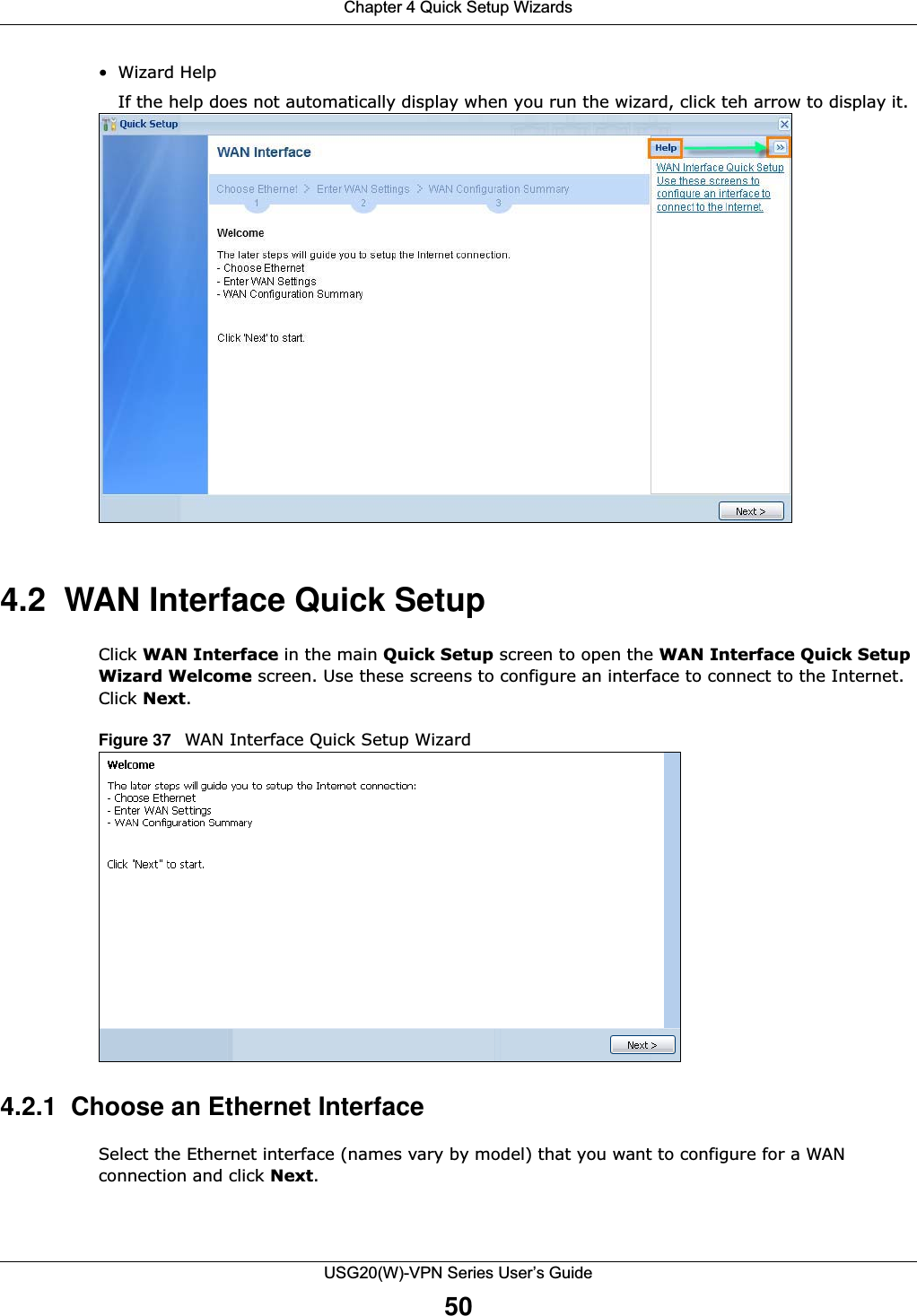 Chapter 4 Quick Setup WizardsUSG20(W)-VPN Series User’s Guide50•Wizard HelpIf the help does not automatically display when you run the wizard, click teh arrow to display it.4.2  WAN Interface Quick SetupClick WAN Interface in the main Quick Setup screen to open the WAN Interface Quick Setup Wizard Welcome screen. Use these screens to configure an interface to connect to the Internet. Click Next.Figure 37   WAN Interface Quick Setup Wizard    4.2.1  Choose an Ethernet InterfaceSelect the Ethernet interface (names vary by model) that you want to configure for a WAN connection and click Next.