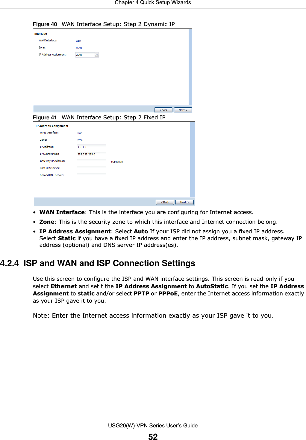 Chapter 4 Quick Setup WizardsUSG20(W)-VPN Series User’s Guide52Figure 40   WAN Interface Setup: Step 2 Dynamic IP  Figure 41   WAN Interface Setup: Step 2 Fixed IP•WAN Interface: This is the interface you are configuring for Internet access.•Zone: This is the security zone to which this interface and Internet connection belong.•IP Address Assignment: Select Auto If your ISP did not assign you a fixed IP address. Select Static if you have a fixed IP address and enter the IP address, subnet mask, gateway IP address (optional) and DNS server IP address(es).4.2.4  ISP and WAN and ISP Connection SettingsUse this screen to configure the ISP and WAN interface settings. This screen is read-only if you select Ethernet and set t the IP Address Assignment to AutoStatic. If you set the IP Address Assignment to static and/or select PPTP or PPPoE, enter the Internet access information exactly as your ISP gave it to you.Note: Enter the Internet access information exactly as your ISP gave it to you.