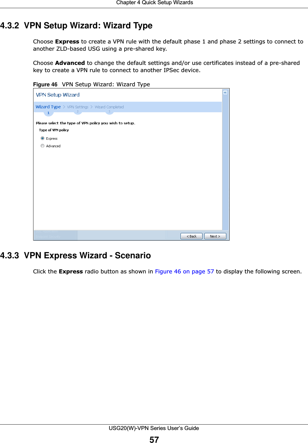  Chapter 4 Quick Setup WizardsUSG20(W)-VPN Series User’s Guide574.3.2  VPN Setup Wizard: Wizard TypeChoose Express to create a VPN rule with the default phase 1 and phase 2 settings to connect to another ZLD-based USG using a pre-shared key.Choose Advanced to change the default settings and/or use certificates instead of a pre-shared key to create a VPN rule to connect to another IPSec device. Figure 46   VPN Setup Wizard: Wizard Type4.3.3  VPN Express Wizard - Scenario Click the Express radio button as shown in Figure 46 on page 57 to display the following screen.