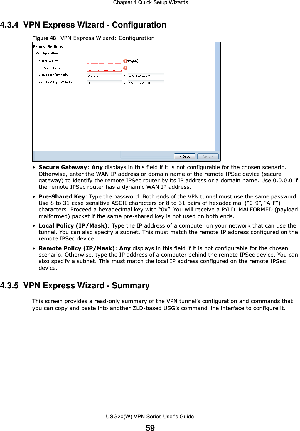  Chapter 4 Quick Setup WizardsUSG20(W)-VPN Series User’s Guide594.3.4  VPN Express Wizard - Configuration Figure 48   VPN Express Wizard: Configuration•Secure Gateway: Any displays in this field if it is not configurable for the chosen scenario. Otherwise, enter the WAN IP address or domain name of the remote IPSec device (secure gateway) to identify the remote IPSec router by its IP address or a domain name. Use 0.0.0.0 if the remote IPSec router has a dynamic WAN IP address.•Pre-Shared Key: Type the password. Both ends of the VPN tunnel must use the same password. Use 8 to 31 case-sensitive ASCII characters or 8 to 31 pairs of hexadecimal (“0-9”, “A-F”) characters. Proceed a hexadecimal key with “0x”. You will receive a PYLD_MALFORMED (payload malformed) packet if the same pre-shared key is not used on both ends.•Local Policy (IP/Mask): Type the IP address of a computer on your network that can use the tunnel. You can also specify a subnet. This must match the remote IP address configured on the remote IPSec device. •Remote Policy (IP/Mask): Any displays in this field if it is not configurable for the chosen scenario. Otherwise, type the IP address of a computer behind the remote IPSec device. You can also specify a subnet. This must match the local IP address configured on the remote IPSec device.4.3.5  VPN Express Wizard - Summary This screen provides a read-only summary of the VPN tunnel’s configuration and commands that you can copy and paste into another ZLD-based USG’s command line interface to configure it.