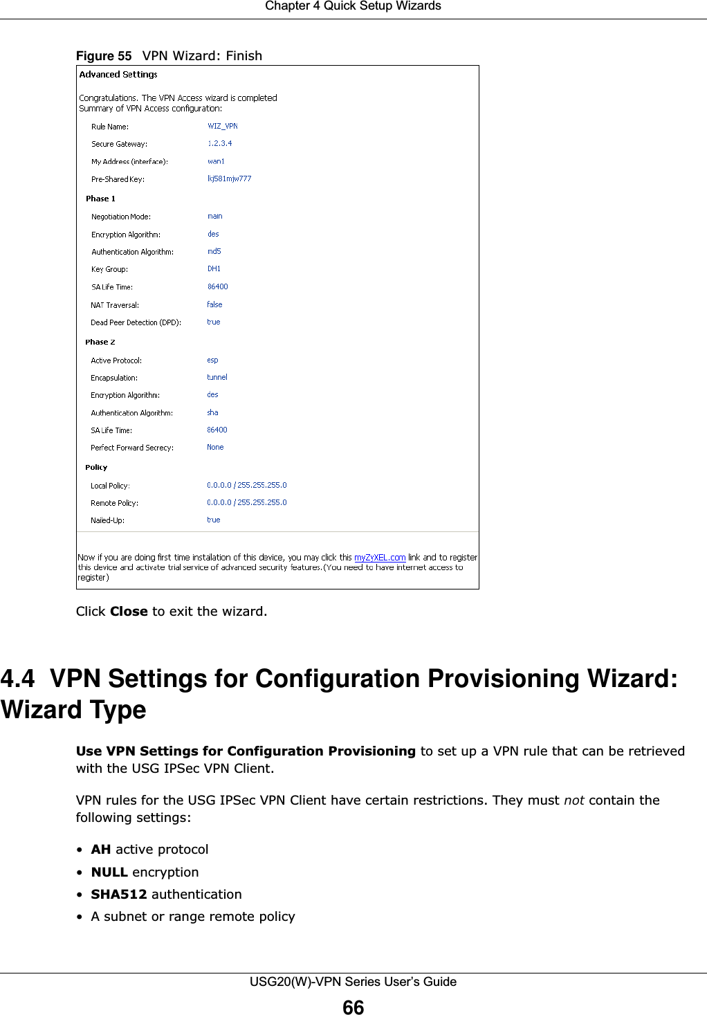 Chapter 4 Quick Setup WizardsUSG20(W)-VPN Series User’s Guide66Figure 55   VPN Wizard: Finish   Click Close to exit the wizard.4.4  VPN Settings for Configuration Provisioning Wizard: Wizard TypeUse VPN Settings for Configuration Provisioning to set up a VPN rule that can be retrieved with the USG IPSec VPN Client.VPN rules for the USG IPSec VPN Client have certain restrictions. They must not contain the following settings:•AH active protocol•NULL encryption•SHA512 authentication• A subnet or range remote policy