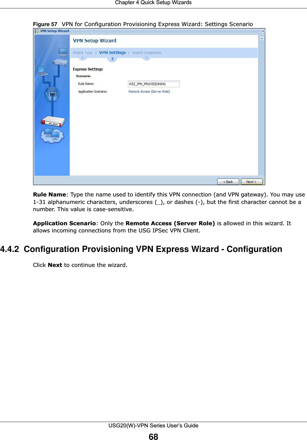Chapter 4 Quick Setup WizardsUSG20(W)-VPN Series User’s Guide68Figure 57   VPN for Configuration Provisioning Express Wizard: Settings ScenarioRule Name: Type the name used to identify this VPN connection (and VPN gateway). You may use 1-31 alphanumeric characters, underscores (_), or dashes (-), but the first character cannot be a number. This value is case-sensitive.Application Scenario: Only the Remote Access (Server Role) is allowed in this wizard. It allows incoming connections from the USG IPSec VPN Client.4.4.2  Configuration Provisioning VPN Express Wizard - Configuration Click Next to continue the wizard.