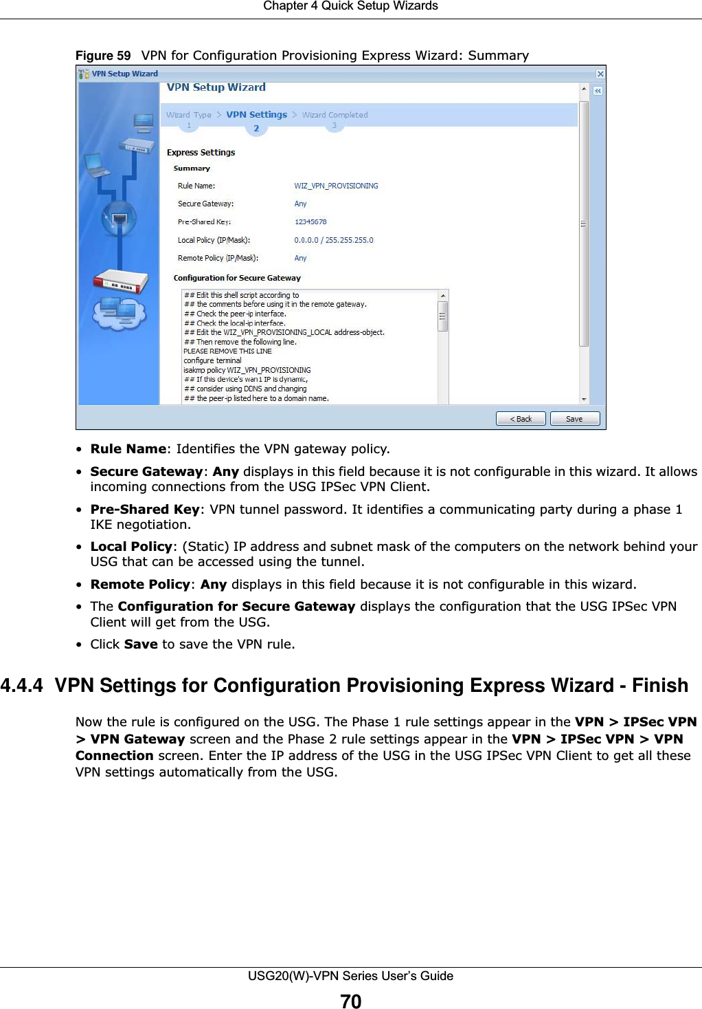 Chapter 4 Quick Setup WizardsUSG20(W)-VPN Series User’s Guide70Figure 59   VPN for Configuration Provisioning Express Wizard: Summary •Rule Name: Identifies the VPN gateway policy.•Secure Gateway: Any displays in this field because it is not configurable in this wizard. It allows incoming connections from the USG IPSec VPN Client.•Pre-Shared Key: VPN tunnel password. It identifies a communicating party during a phase 1 IKE negotiation. •Local Policy: (Static) IP address and subnet mask of the computers on the network behind your USG that can be accessed using the tunnel.•Remote Policy: Any displays in this field because it is not configurable in this wizard.•The Configuration for Secure Gateway displays the configuration that the USG IPSec VPN Client will get from the USG.• Click Save to save the VPN rule.4.4.4  VPN Settings for Configuration Provisioning Express Wizard - Finish Now the rule is configured on the USG. The Phase 1 rule settings appear in the VPN &gt; IPSec VPN &gt; VPN Gateway screen and the Phase 2 rule settings appear in the VPN &gt; IPSec VPN &gt; VPN Connection screen. Enter the IP address of the USG in the USG IPSec VPN Client to get all these VPN settings automatically from the USG.