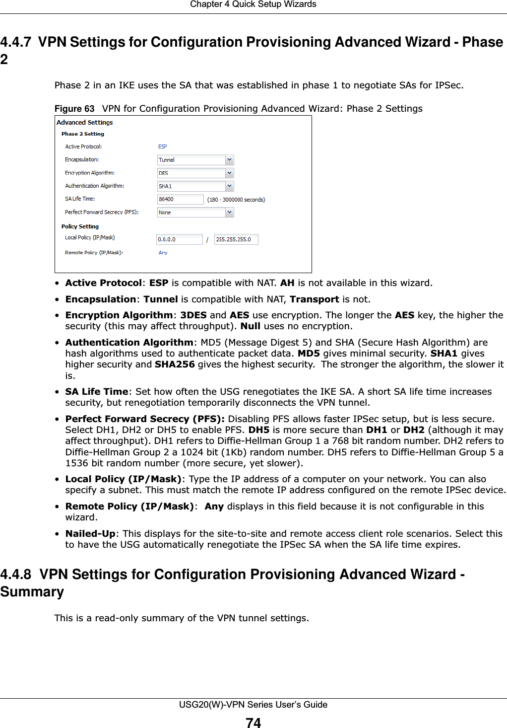 Chapter 4 Quick Setup WizardsUSG20(W)-VPN Series User’s Guide744.4.7  VPN Settings for Configuration Provisioning Advanced Wizard - Phase 2Phase 2 in an IKE uses the SA that was established in phase 1 to negotiate SAs for IPSec.Figure 63   VPN for Configuration Provisioning Advanced Wizard: Phase 2 Settings•Active Protocol: ESP is compatible with NAT. AH is not available in this wizard.•Encapsulation: Tunnel is compatible with NAT, Transport is not.•Encryption Algorithm: 3DES and AES use encryption. The longer the AES key, the higher the security (this may affect throughput). Null uses no encryption.•Authentication Algorithm: MD5 (Message Digest 5) and SHA (Secure Hash Algorithm) are hash algorithms used to authenticate packet data. MD5 gives minimal security. SHA1 gives higher security and SHA256 gives the highest security.  The stronger the algorithm, the slower it is.•SA Life Time: Set how often the USG renegotiates the IKE SA. A short SA life time increases security, but renegotiation temporarily disconnects the VPN tunnel. •Perfect Forward Secrecy (PFS): Disabling PFS allows faster IPSec setup, but is less secure. Select DH1, DH2 or DH5 to enable PFS. DH5 is more secure than DH1 or DH2 (although it may affect throughput). DH1 refers to Diffie-Hellman Group 1 a 768 bit random number. DH2 refers to Diffie-Hellman Group 2 a 1024 bit (1Kb) random number. DH5 refers to Diffie-Hellman Group 5 a 1536 bit random number (more secure, yet slower).•Local Policy (IP/Mask): Type the IP address of a computer on your network. You can also specify a subnet. This must match the remote IP address configured on the remote IPSec device.•Remote Policy (IP/Mask):  Any displays in this field because it is not configurable in this wizard.•Nailed-Up: This displays for the site-to-site and remote access client role scenarios. Select this to have the USG automatically renegotiate the IPSec SA when the SA life time expires.4.4.8  VPN Settings for Configuration Provisioning Advanced Wizard - SummaryThis is a read-only summary of the VPN tunnel settings.