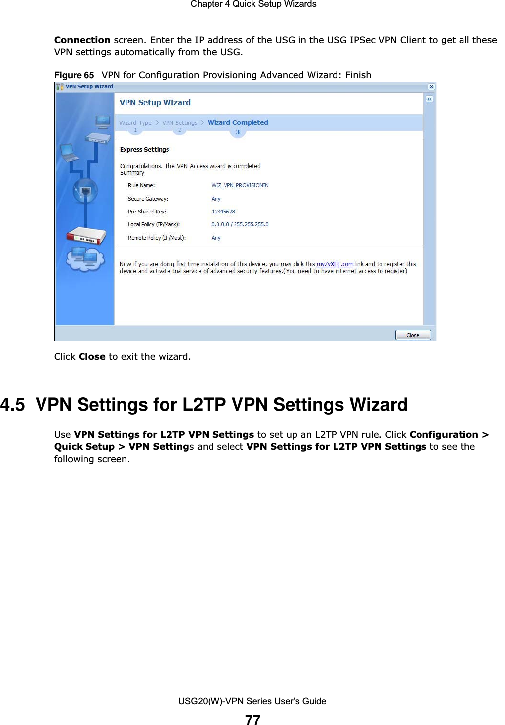  Chapter 4 Quick Setup WizardsUSG20(W)-VPN Series User’s Guide77Connection screen. Enter the IP address of the USG in the USG IPSec VPN Client to get all these VPN settings automatically from the USG.Figure 65   VPN for Configuration Provisioning Advanced Wizard: Finish   Click Close to exit the wizard.4.5  VPN Settings for L2TP VPN Settings WizardUse VPN Settings for L2TP VPN Settings to set up an L2TP VPN rule. Click Configuration &gt; Quick Setup &gt; VPN Settings and select VPN Settings for L2TP VPN Settings to see the following screen.