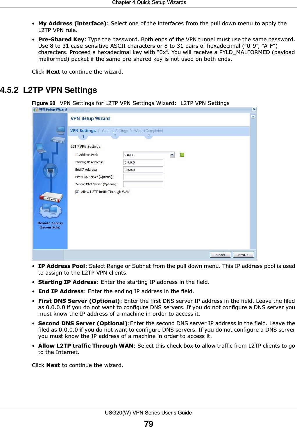  Chapter 4 Quick Setup WizardsUSG20(W)-VPN Series User’s Guide79•My Address (interface): Select one of the interfaces from the pull down menu to apply the L2TP VPN rule.•Pre-Shared Key: Type the password. Both ends of the VPN tunnel must use the same password. Use 8 to 31 case-sensitive ASCII characters or 8 to 31 pairs of hexadecimal (“0-9”, “A-F”) characters. Proceed a hexadecimal key with “0x”. You will receive a PYLD_MALFORMED (payload malformed) packet if the same pre-shared key is not used on both ends.Click Next to continue the wizard.4.5.2  L2TP VPN SettingsFigure 68   VPN Settings for L2TP VPN Settings Wizard:  L2TP VPN Settings•IP Address Pool: Select Range or Subnet from the pull down menu. This IP address pool is used to assign to the L2TP VPN clients.•Starting IP Address: Enter the starting IP address in the field.•End IP Address: Enter the ending IP address in the field.•First DNS Server (Optional): Enter the first DNS server IP address in the field. Leave the filed as 0.0.0.0 if you do not want to configure DNS servers. If you do not configure a DNS server you must know the IP address of a machine in order to access it.•Second DNS Server (Optional):Enter the second DNS server IP address in the field. Leave the filed as 0.0.0.0 if you do not want to configure DNS servers. If you do not configure a DNS server you must know the IP address of a machine in order to access it.•Allow L2TP traffic Through WAN: Select this check box to allow traffic from L2TP clients to go to the Internet.  Click Next to continue the wizard.