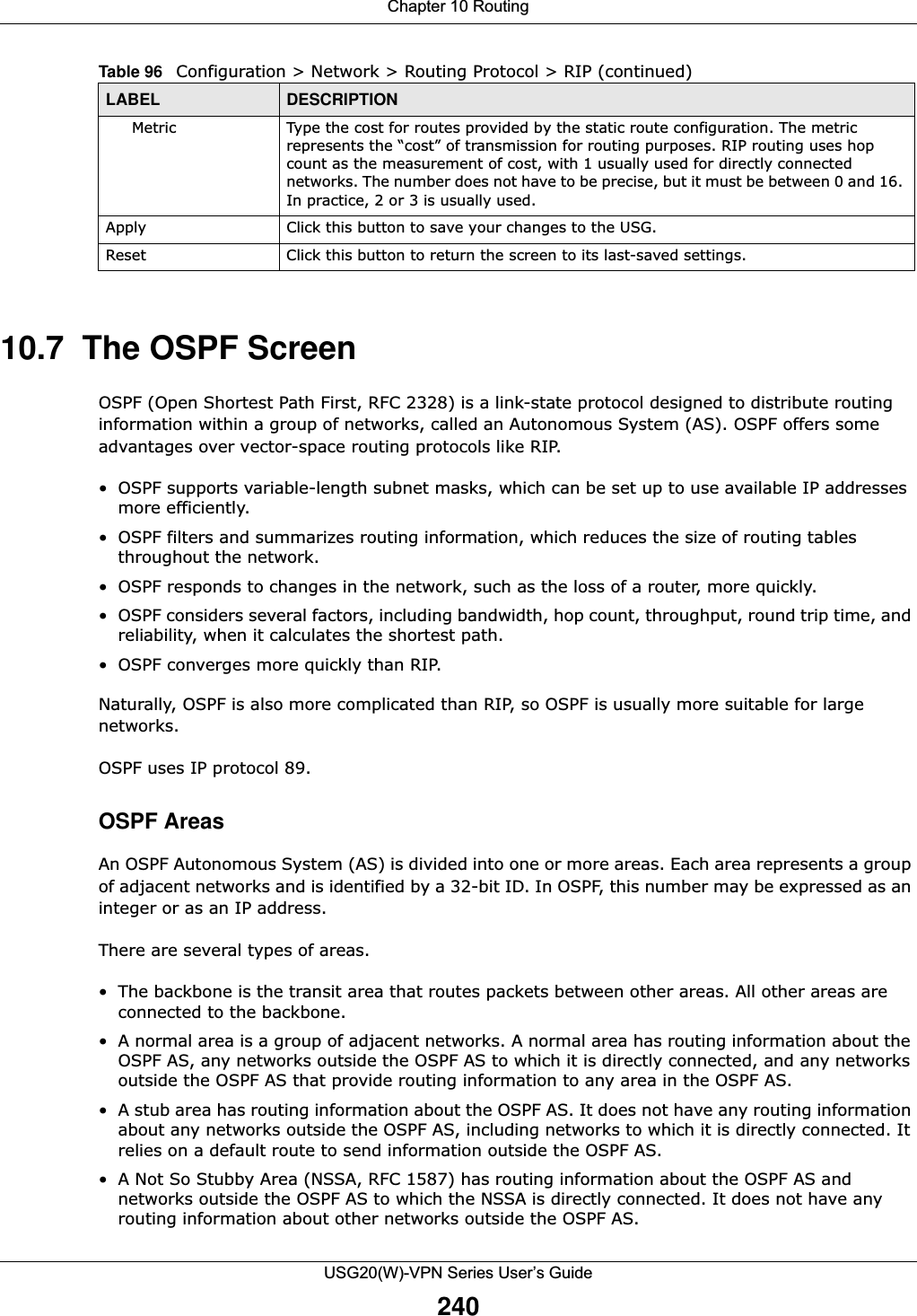 Chapter 10 RoutingUSG20(W)-VPN Series User’s Guide24010.7  The OSPF ScreenOSPF (Open Shortest Path First, RFC 2328) is a link-state protocol designed to distribute routing information within a group of networks, called an Autonomous System (AS). OSPF offers some advantages over vector-space routing protocols like RIP.• OSPF supports variable-length subnet masks, which can be set up to use available IP addresses more efficiently.• OSPF filters and summarizes routing information, which reduces the size of routing tables throughout the network.• OSPF responds to changes in the network, such as the loss of a router, more quickly.• OSPF considers several factors, including bandwidth, hop count, throughput, round trip time, and reliability, when it calculates the shortest path.• OSPF converges more quickly than RIP.Naturally, OSPF is also more complicated than RIP, so OSPF is usually more suitable for large networks.OSPF uses IP protocol 89.OSPF AreasAn OSPF Autonomous System (AS) is divided into one or more areas. Each area represents a group of adjacent networks and is identified by a 32-bit ID. In OSPF, this number may be expressed as an integer or as an IP address.There are several types of areas.• The backbone is the transit area that routes packets between other areas. All other areas are connected to the backbone.• A normal area is a group of adjacent networks. A normal area has routing information about the OSPF AS, any networks outside the OSPF AS to which it is directly connected, and any networks outside the OSPF AS that provide routing information to any area in the OSPF AS.• A stub area has routing information about the OSPF AS. It does not have any routing information about any networks outside the OSPF AS, including networks to which it is directly connected. It relies on a default route to send information outside the OSPF AS.• A Not So Stubby Area (NSSA, RFC 1587) has routing information about the OSPF AS and networks outside the OSPF AS to which the NSSA is directly connected. It does not have any routing information about other networks outside the OSPF AS.Metric Type the cost for routes provided by the static route configuration. The metric represents the “cost” of transmission for routing purposes. RIP routing uses hop count as the measurement of cost, with 1 usually used for directly connected networks. The number does not have to be precise, but it must be between 0 and 16. In practice, 2 or 3 is usually used.Apply Click this button to save your changes to the USG. Reset Click this button to return the screen to its last-saved settings. Table 96   Configuration &gt; Network &gt; Routing Protocol &gt; RIP (continued)LABEL DESCRIPTION