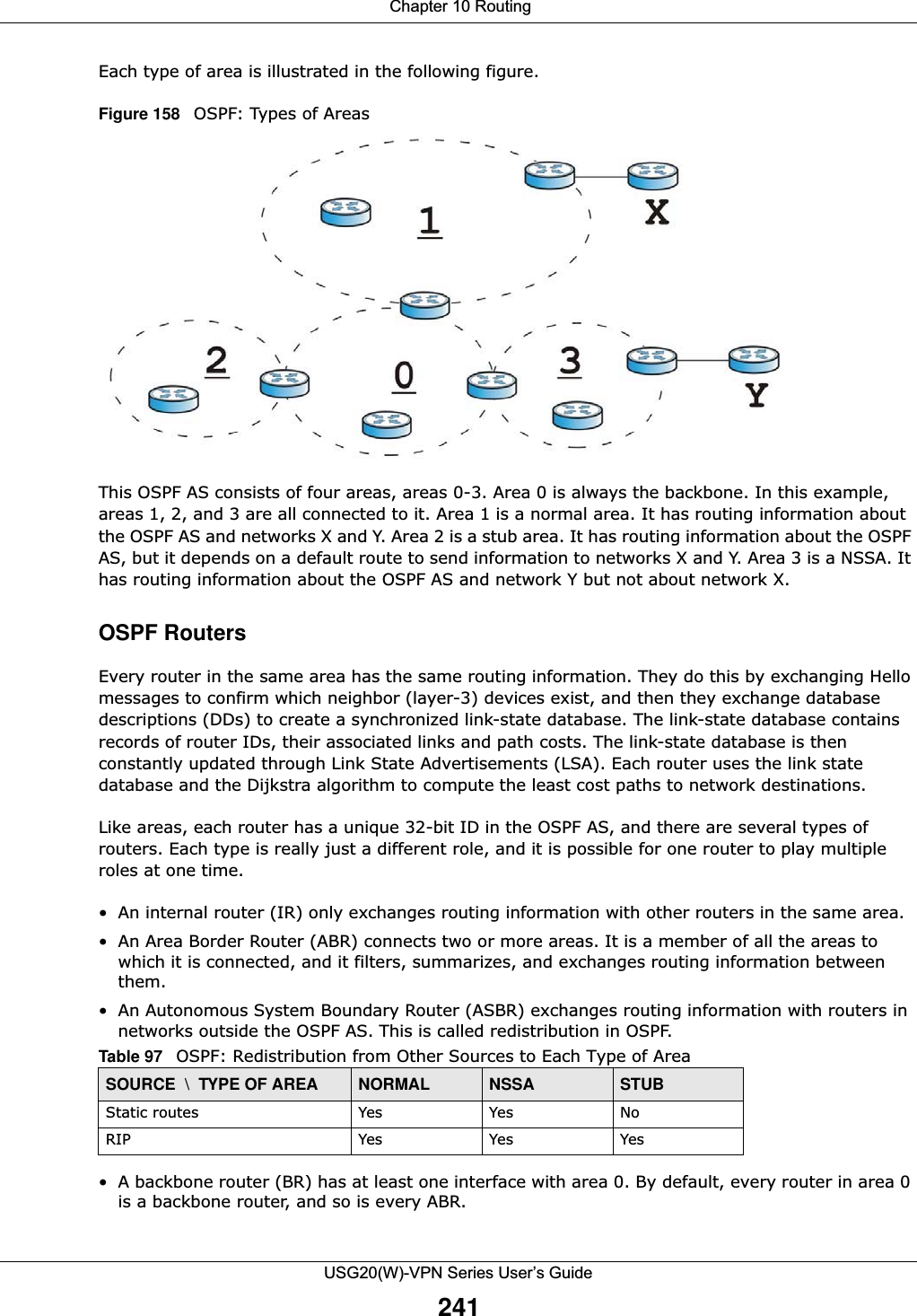  Chapter 10 RoutingUSG20(W)-VPN Series User’s Guide241Each type of area is illustrated in the following figure.Figure 158   OSPF: Types of AreasThis OSPF AS consists of four areas, areas 0-3. Area 0 is always the backbone. In this example, areas 1, 2, and 3 are all connected to it. Area 1 is a normal area. It has routing information about the OSPF AS and networks X and Y. Area 2 is a stub area. It has routing information about the OSPF AS, but it depends on a default route to send information to networks X and Y. Area 3 is a NSSA. It has routing information about the OSPF AS and network Y but not about network X.OSPF RoutersEvery router in the same area has the same routing information. They do this by exchanging Hello messages to confirm which neighbor (layer-3) devices exist, and then they exchange database descriptions (DDs) to create a synchronized link-state database. The link-state database contains records of router IDs, their associated links and path costs. The link-state database is then constantly updated through Link State Advertisements (LSA). Each router uses the link state database and the Dijkstra algorithm to compute the least cost paths to network destinations.Like areas, each router has a unique 32-bit ID in the OSPF AS, and there are several types of routers. Each type is really just a different role, and it is possible for one router to play multiple roles at one time.• An internal router (IR) only exchanges routing information with other routers in the same area.• An Area Border Router (ABR) connects two or more areas. It is a member of all the areas to which it is connected, and it filters, summarizes, and exchanges routing information between them.• An Autonomous System Boundary Router (ASBR) exchanges routing information with routers in networks outside the OSPF AS. This is called redistribution in OSPF.• A backbone router (BR) has at least one interface with area 0. By default, every router in area 0 is a backbone router, and so is every ABR.Table 97   OSPF: Redistribution from Other Sources to Each Type of AreaSOURCE  \  TYPE OF AREA NORMAL NSSA STUBStatic routes Yes Yes NoRIP Yes Yes Yes