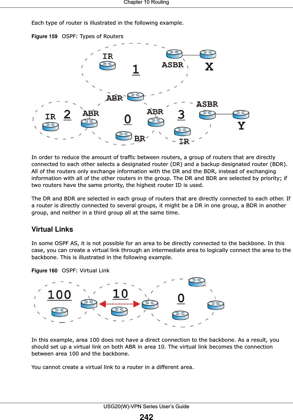 Chapter 10 RoutingUSG20(W)-VPN Series User’s Guide242Each type of router is illustrated in the following example.Figure 159   OSPF: Types of RoutersIn order to reduce the amount of traffic between routers, a group of routers that are directly connected to each other selects a designated router (DR) and a backup designated router (BDR). All of the routers only exchange information with the DR and the BDR, instead of exchanging information with all of the other routers in the group. The DR and BDR are selected by priority; if two routers have the same priority, the highest router ID is used.The DR and BDR are selected in each group of routers that are directly connected to each other. If a router is directly connected to several groups, it might be a DR in one group, a BDR in another group, and neither in a third group all at the same time.Virtual LinksIn some OSPF AS, it is not possible for an area to be directly connected to the backbone. In this case, you can create a virtual link through an intermediate area to logically connect the area to the backbone. This is illustrated in the following example.Figure 160   OSPF: Virtual LinkIn this example, area 100 does not have a direct connection to the backbone. As a result, you should set up a virtual link on both ABR in area 10. The virtual link becomes the connection between area 100 and the backbone.You cannot create a virtual link to a router in a different area.
