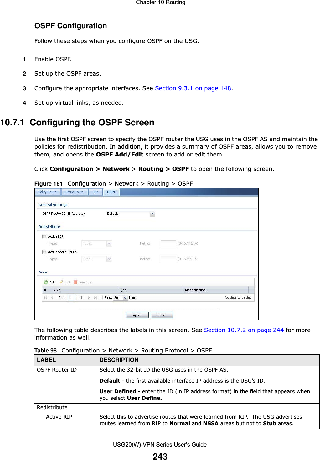  Chapter 10 RoutingUSG20(W)-VPN Series User’s Guide243OSPF ConfigurationFollow these steps when you configure OSPF on the USG.1Enable OSPF.2Set up the OSPF areas.3Configure the appropriate interfaces. See Section 9.3.1 on page 148.4Set up virtual links, as needed.10.7.1  Configuring the OSPF ScreenUse the first OSPF screen to specify the OSPF router the USG uses in the OSPF AS and maintain the policies for redistribution. In addition, it provides a summary of OSPF areas, allows you to remove them, and opens the OSPF Add/Edit screen to add or edit them.Click Configuration &gt; Network &gt; Routing &gt; OSPF to open the following screen.Figure 161   Configuration &gt; Network &gt; Routing &gt; OSPFThe following table describes the labels in this screen. See Section 10.7.2 on page 244 for more information as well.  Table 98   Configuration &gt; Network &gt; Routing Protocol &gt; OSPFLABEL DESCRIPTIONOSPF Router ID Select the 32-bit ID the USG uses in the OSPF AS.Default - the first available interface IP address is the USG’s ID.User Defined - enter the ID (in IP address format) in the field that appears when you select User Define.RedistributeActive RIP Select this to advertise routes that were learned from RIP.  The USG advertises routes learned from RIP to Normal and NSSA areas but not to Stub areas.